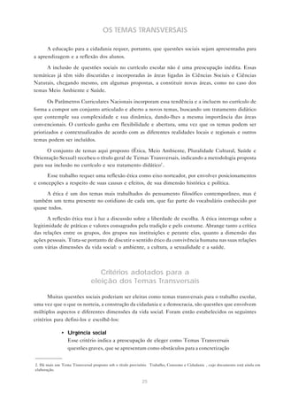 25
OS TEMAS TRANSVERSAIS
A educação para a cidadania requer, portanto, que questões sociais sejam apresentadas para
a aprendizagem e a reflexão dos alunos.
A inclusão de questões sociais no currículo escolar não é uma preocupação inédita. Essas
temáticas já têm sido discutidas e incorporadas às áreas ligadas às Ciências Sociais e Ciências
Naturais, chegando mesmo, em algumas propostas, a constituir novas áreas, como no caso dos
temas Meio Ambiente e Saúde.
Os Parâmetros Curriculares Nacionais incorporam essa tendência e a incluem no currículo de
forma a compor um conjunto articulado e aberto a novos temas, buscando um tratamento didático
que contemple sua complexidade e sua dinâmica, dando-lhes a mesma importância das áreas
convencionais. O currículo ganha em flexibilidade e abertura, uma vez que os temas podem ser
priorizados e contextualizados de acordo com as diferentes realidades locais e regionais e outros
temas podem ser incluídos.
O conjunto de temas aqui proposto (Ética, Meio Ambiente, Pluralidade Cultural, Saúde e
Orientação Sexual) recebeu o título geral de Temas Transversais, indicando a metodologia proposta
para sua inclusão no currículo e seu tratamento didático2
.
Esse trabalho requer uma reflexão ética como eixo norteador, por envolver posicionamentos
e concepções a respeito de suas causas e efeitos, de sua dimensão histórica e política.
A ética é um dos temas mais trabalhados do pensamento filosófico contemporâneo, mas é
também um tema presente no cotidiano de cada um, que faz parte do vocabulário conhecido por
quase todos.
A reflexão ética traz à luz a discussão sobre a liberdade de escolha. A ética interroga sobre a
legitimidade de práticas e valores consagrados pela tradição e pelo costume. Abrange tanto a crítica
das relações entre os grupos, dos grupos nas instituições e perante elas, quanto a dimensão das
ações pessoais. Trata-se portanto de discutir o sentido ético da convivência humana nas suas relações
com várias dimensões da vida social: o ambiente, a cultura, a sexualidade e a saúde.
Critérios adotados para a
eleição dos Temas Transversais
Muitas questões sociais poderiam ser eleitas como temas transversais para o trabalho escolar,
uma vez que o que os norteia, a construção da cidadania e a democracia, são questões que envolvem
múltiplos aspectos e diferentes dimensões da vida social. Foram então estabelecidos os seguintes
critérios para defini-los e escolhê-los:
• Urgência social
Esse critério indica a preocupação de eleger como Temas Transversais
questões graves, que se apresentam como obstáculos para a concretização
2. Há mais um Tema Transversal proposto sob o título provisório “Trabalho, Consumo e Cidadania”, cujo documento está ainda em
elaboração.
 