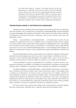 31
são vistas como sendo da “natureza” dos alunos (eles são ou não são
respeitosos), ou atribuídas ao fato de terem tido ou não essa educação
em casa. Outras vezes são vistas como aprendizados possíveis somente
quando jovens (maiores) ou quando adultos. Sabe-se, entretanto, que é
um processo de aprendizagem que precisa de atenção durante toda a
escolaridade e a contribuição da educação escolar é de natureza com-
plementar à familiar: não se excluem nem se dispensam mutuamente.
TRANSVERSALIDADE E INTERDISCIPLINARIDADE
A proposta de transversalidade pode acarretar algumas discussões do ponto de vista conceitual,
como, por exemplo, a da sua relação com a concepção de interdisciplinaridade, bastante difundida
no campo da pedagogia. Essa discussão é pertinente e cabe analisar como estão sendo consideradas
nos Parâmetros Curriculares Nacionais as diferenças entre os dois conceitos, bem como suas
implicações mútuas.
Ambas — transversalidade e interdisciplinaridade — se fundamentam na crítica de uma
concepção de conhecimento que toma a realidade como um conjunto de dados estáveis, sujeitos
a um ato de conhecer isento e distanciado. Ambas apontam a complexidade do real e a necessidade
de se considerar a teia de relações entre os seus diferentes e contraditórios aspectos. Mas diferem
uma da outra, uma vez que a interdisciplinaridade refere-se a uma abordagem epistemológica dos
objetos de conhecimento, enquanto a transversalidade diz respeito principalmente à dimensão da
didática.
A interdisciplinaridade questiona a segmentação entre os diferentes campos de conhecimento
produzida por uma abordagem que não leva em conta a inter-relação e a influência entre eles —
questiona a visão compartimentada (disciplinar) da realidade sobre a qual a escola, tal como é
conhecida, historicamente se constituiu. Refere-se, portanto, a uma relação entre disciplinas.
A transversalidade diz respeito à possibilidade de se estabelecer, na prática educativa, uma
relação entre aprender na realidade e da realidade de conhecimentos teoricamente sistematizados
(aprender sobre a realidade) e as questões da vida real (aprender na realidade e da realidade).
Na prática pedagógica, interdisciplinaridade e transversalidade alimentam-se mutuamente,
pois o tratamento das questões trazidas pelos Temas Transversais expõe as inter-relações entre
os objetos de conhecimento, de forma que não é possível fazer um trabalho pautado na
transversalidade tomando-se uma perspectiva disciplinar rígida. A transversalidade promove uma
compreensão abrangente dos diferentes objetos de conhecimento, bem como a percepção da
implicação do sujeito de conhecimento na sua produção, supe rando a dicotomia entre ambos. Por
essa mesma via, a transversalidade abre espaço para a inclusão de saberes extra-escolares, possibili-
tando a referência a sistemas de significado construídos na realidade dos alunos.
Os Temas Transversais, portanto, dão sentido social a procedimentos e conceitos próprios
das áreas convencionais, superando assim o aprender apenas pela necessidade escolar.
 