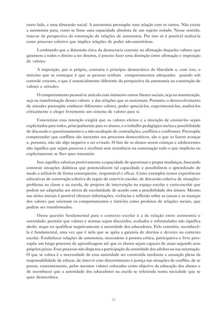 35
outro lado, a uma dimensão social. A autonomia pressupõe uma relação com os outros. Não existe
a autonomia pura, como se fosse uma capacidade absoluta de um sujeito isolado. Nesse sentido,
trata-se da perspectiva da construção de relações de autonomia. Por isso só é possível realizá-la
como processo coletivo que implica relações de poder não-autoritárias.
Lembrando que a dimensão ética da democracia consiste na afirmação daqueles valores que
garantem a todos o direito a ter direitos, é preciso fazer uma distinção entre afirmação e imposição
de valores.
A imposição, por si própria, contraria o princípio democrático da liberdade e, com isso, o
máximo que se consegue é que as pessoas tenham “comportamentos adequados” quando sob
controle externo, o que é essencialmente diferente da perspectiva da autonomia na construção de
valores e atitudes.
O comportamento pessoal se articula com inúmeros outros fatores sociais, seja na manutenção,
seja na transformação desses valores e das relações que os sustentam. Portanto, o desenvolvimento
de atitudes pressupõe conhecer diferentes valores, poder apreciá-los, experimentá-los, analisá-los
criticamente e eleger livremente um sistema de valores para si.
Concretizar essa intenção exigirá que os valores eleitos e a intenção de ensiná-los sejam
explicitados para todos, principalmente para os alunos, e o trabalho pedagógico inclua a possibilidade
de discussão e questionamento e a não-ocultação de contradições, conflitos e confrontos. Pressupõe
compreender que conflitos são inerentes aos processos democráticos, são o que os fazem avançar
e, portanto, não são algo negativo a ser evitado. O fato de os alunos serem crianças e adolescentes
não significa que sejam passivos e recebam sem resistência ou contestação tudo o que implícita ou
explicitamente se lhes quer transmitir.
Isso significa valorizar positivamente a capacidade de questionar e propor mudanças, buscando
construir situações didáticas que potencializem tal capacidade e possibilitem o aprendizado de
modo a utilizá-lo de forma conseqüente, responsável e eficaz. Como exemplos temos experiências
educativas de construção coletiva de regras de convívio escolar, de discussão coletiva de situações-
problema na classe e na escola, de projetos de intervenção no espaço escolar e extra-escolar que
podem ser adaptadas aos níveis de escolaridade de acordo com a possibilidade dos alunos. Mesmo
nas séries iniciais é possível oferecer informações, vivências e reflexão sobre as causas e as nuanças
dos valores que orientam os comportamentos e tratá-los como produtos de relações sociais, que
podem ser transformados.
Outra questão fundamental para o contexto escolar é a da relação entre autonomia e
autoridade: permitir que valores e normas sejam discutidos, avaliados e reformulados não significa
abolir, negar ou qualificar negativamente a autoridade dos educadores. Pelo contrário, reconhecê-
la é fundamental, uma vez que é nela que se apóia a garantia de direitos e deveres no contexto
escolar. Estabelecer relações de autonomia, necessárias à postura crítica, participativa e livre pres-
supõe um longo processo de aprendizagem até que os alunos sejam capazes de atuar segundo seus
próprios juízos. Esse processo não dispensa a participação da autoridade dos adultos na sua orientação.
O que se coloca é a necessidade de essa autoridade ser construída mediante a assunção plena da
responsabilidade de educar, de intervir com discernimento e justiça nas situações de conflito, de se
pautar, coerentemente, pelos mesmos valores colocados como objetivo da educação dos alunos e
de reconhecer que a autoridade dos educadores na escola se referenda numa sociedade que se
quer democrática.
 
