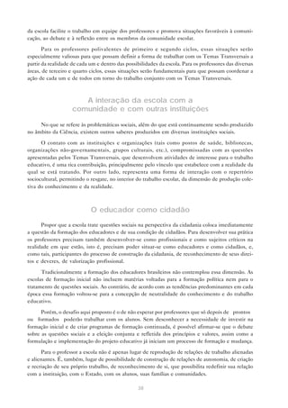 38
da escola facilite o trabalho em equipe dos professores e promova situações favoráveis à comuni-
cação, ao debate e à reflexão entre os membros da comunidade escolar.
Para os professores polivalentes de primeiro e segundo ciclos, essas situações serão
especialmente valiosas para que possam definir a forma de trabalhar com os Temas Transversais a
partir da realidade de cada um e dentro das possibilidades da escola. Para os professores das diversas
áreas, de terceiro e quarto ciclos, essas situações serão fundamentais para que possam coordenar a
ação de cada um e de todos em torno do trabalho conjunto com os Temas Transversais.
A interação da escola com a
comunidade e com outras instituições
No que se refere às problemáticas sociais, além do que está continuamente sendo produzido
no âmbito da Ciência, existem outros saberes produzidos em diversas instituições sociais.
O contato com as instituições e organizações (tais como postos de saúde, bibliotecas,
organizações não-governamentais, grupos culturais, etc.), compromissadas com as questões
apresentadas pelos Temas Transversais, que desenvolvem atividades de interesse para o trabalho
educativo, é uma rica contribuição, principalmente pelo vínculo que estabelece com a realidade da
qual se está tratando. Por outro lado, representa uma forma de interação com o repertório
sociocultural, permitindo o resgate, no interior do trabalho escolar, da dimensão de produção cole-
tiva do conhecimento e da realidade.
O educador como cidadão
Propor que a escola trate questões sociais na perspectiva da cidadania coloca imediatamente
a questão da formação dos educadores e de sua condição de cidadãos. Para desenvolver sua prática
os professores precisam também desenvolver-se como profissionais e como sujeitos críticos na
realidade em que estão, isto é, precisam poder situar-se como educadores e como cidadãos, e,
como tais, participantes do processo de construção da cidadania, de reconhecimento de seus direi-
tos e deveres, de valorização profissional.
Tradicionalmente a formação dos educadores brasileiros não contemplou essa dimensão. As
escolas de formação inicial não incluem matérias voltadas para a formação política nem para o
tratamento de questões sociais. Ao contrário, de acordo com as tendências predominantes em cada
época essa formação voltou-se para a concepção de neutralidade do conhecimento e do trabalho
educativo.
Porém, o desafio aqui proposto é o de não esperar por professores que só depois de “prontos”
ou “formados” poderão trabalhar com os alunos. Sem desconhecer a necessidade de investir na
formação inicial e de criar programas de formação continuada, é possível afirmar-se que o debate
sobre as questões sociais e a eleição conjunta e refletida dos princípios e valores, assim como a
formulação e implementação do projeto educativo já iniciam um processo de formação e mudança.
Para o professor a escola não é apenas lugar de reprodução de relações de trabalho alienadas
e alienantes. É, também, lugar de possibilidade de construção de relações de autonomia, de criação
e recriação de seu próprio trabalho, de reconhecimento de si, que possibilita redefinir sua relação
com a instituição, com o Estado, com os alunos, suas famílias e comunidades.
 