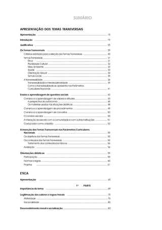 SUMÁRIO
APRESENTAÇÃO DOS TEMAS TRANSVERSAIS
Apresentaçãos ........................................................................................................... 15
Introdução s............................................................................................................... 19
Justificativa s.............................................................................................................. 25
Os Temas Transversais s ............................................................................................ 29
Critérios adotados para a eleição dos Temas Transversais ..................................... 30
TemasTransversais .................................................................................................. 31
Ética ............................................................................................................ 31
Pluralidade Cultural .......................................................................................... 32
Meio Ambiente ................................................................................................ 33
Saúde ............................................................................................................ 33
Orientação Sexual ........................................................................................... 34
Temas Locais ................................................................................................... 35
A transversalidade .................................................................................................. 36
Transversalidade e interdisciplinaridade ........................................................... 39
Como a transversalidade se apresenta nos Parâmetros
Curriculares Nacionais ...................................................................................... 41
Ensino e aprendizagem de questões sociais s ........................................................ 43
O ensino e a aprendizagem de valores e atitudes ................................................. 43
A perspectiva da autonomia ........................................................................... 46
Os materiais usados nas situações didáticas .................................................... 48
O ensino e a aprendizagem de procedimentos .................................................... 49
O ensino e a aprendizagem de conceitos ............................................................ 50
O convívio escolar ................................................................................................. 50
A interação da escola com a comunidade e com outras instituições .................. 51
O educador como cidadão ................................................................................. 52
A inserção dos Temas Transversais nos Parâmetros Curriculares
Nacionais s .......................................................................................................... 55
Os objetivos dos Temas Transversais ........................................................................ 55
Os conteúdos dos Temas Transversais .................................................................... 55
Tratamento dos conteúdos por blocos ............................................................ 56
Avaliação ............................................................................................................ 56
Orientações didáticas s ............................................................................................ 59
Participação .......................................................................................................... 59
Normas e regras ..................................................................................................... 60
Projetos ............................................................................................................ 61
ÉTICA
Apresentação s .........................................................................................................65
1ª PARTE
Importância do tema s ...............................................................................................69
Legitimação dos valores e regras morais s ..............................................................75
Afetividade .............................................................................................................75
Racionalidade ........................................................................................................80
Desenvolvimento moral e socialização ....................................................................83
 