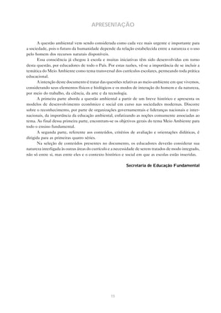 15
APRESENTAÇÃO
A questão ambiental vem sendo considerada como cada vez mais urgente e importante para
a sociedade, pois o futuro da humanidade depende da relação estabelecida entre a natureza e o uso
pelo homem dos recursos naturais disponíveis.
Essa consciência já chegou à escola e muitas iniciativas têm sido desenvolvidas em torno
desta questão, por educadores de todo o País. Por estas razões, vê-se a importância de se incluir a
temática do Meio Ambiente como tema transversal dos currículos escolares, permeando toda prática
educacional.
A intenção deste documento é tratar das questões relativas ao meio-ambiente em que vivemos,
considerando seus elementos físicos e biológicos e os modos de interação do homem e da natureza,
por meio do trabalho, da ciência, da arte e da tecnologia.
A primeira parte aborda a questão ambiental a partir de um breve histórico e apresenta os
modelos de desenvolvimento econômico e social em curso nas sociedades modernas. Discorre
sobre o reconhecimento, por parte de organizações governamentais e lideranças nacionais e inter-
nacionais, da importância da educação ambiental, enfatizando as noções comumente associadas ao
tema. Ao final dessa primeira parte, encontram-se os objetivos gerais do tema Meio Ambiente para
todo o ensino fundamental.
A segunda parte, referente aos conteúdos, critérios de avaliação e orientações didáticas, é
dirigida para as primeiras quatro séries.
Na seleção de conteúdos presentes no documento, os educadores deverão considerar sua
natureza interligada às outras áreas do currículo e a necessidade de serem tratados de modo integrado,
não só entre si, mas entre eles e o contexto histórico e social em que as escolas estão inseridas.
Secretaria de Educação Fundamental
 