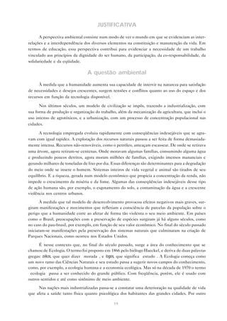 19
JUSTIFICATIVA
A perspectiva ambiental consiste num modo de ver o mundo em que se evidenciam as inter-
relações e a interdependência dos diversos elementos na constituição e manutenção da vida. Em
termos de educação, essa perspectiva contribui para evidenciar a necessidade de um trabalho
vinculado aos princípios da dignidade do ser humano, da participação, da co-responsabilidade, da
solidariedade e da eqüidade.
A questão ambiental
À medida que a humanidade aumenta sua capacidade de intervir na natureza para satisfação
de necessidades e desejos crescentes, surgem tensões e conflitos quanto ao uso do espaço e dos
recursos em função da tecnologia disponível.
Nos últimos séculos, um modelo de civilização se impôs, trazendo a industrialização, com
sua forma de produção e organização do trabalho, além da mecanização da agricultura, que inclui o
uso intenso de agrotóxicos, e a urbanização, com um processo de concentração populacional nas
cidades.
A tecnologia empregada evoluiu rapidamente com conseqüências indesejáveis que se agra-
vam com igual rapidez. A exploração dos recursos naturais passou a ser feita de forma demasiada-
mente intensa. Recursos não-renováveis, como o petróleo, ameaçam escassear. De onde se retirava
uma árvore, agora retiram-se centenas. Onde moravam algumas famílias, consumindo alguma água
e produzindo poucos detritos, agora moram milhões de famílias, exigindo imensos mananciais e
gerando milhares de toneladas de lixo por dia. Essas diferenças são determinantes para a degradação
do meio onde se insere o homem. Sistemas inteiros de vida vegetal e animal são tirados de seu
equilíbrio. E a riqueza, gerada num modelo econômico que propicia a concentração da renda, não
impede o crescimento da miséria e da fome. Algumas das conseqüências indesejáveis desse tipo
de ação humana são, por exemplo, o esgotamento do solo, a contaminação da água e a crescente
violência nos centros urbanos.
À medida que tal modelo de desenvolvimento provocou efeitos negativos mais graves, sur-
giram manifestações e movimentos que refletiam a consciência de parcelas da população sobre o
perigo que a humanidade corre ao afetar de forma tão violenta o seu meio ambiente. Em países
como o Brasil, preocupações com a preservação de espécies surgiram já há alguns séculos, como
no caso do pau-brasil, por exemplo, em função de seu valor econômico. No final do século passado
iniciaram-se manifestações pela preservação dos sistemas naturais que culminaram na criação de
Parques Nacionais, como ocorreu nos Estados Unidos.
É nesse contexto que, no final do século passado, surge a área do conhecimento que se
chamou de Ecologia. O termo foi proposto em 1866 pelo biólogo Haeckel, e deriva de duas palavras
gregas: oikos, que quer dizer “morada”, e logos, que significa “estudo”. A Ecologia começa como
um novo ramo das Ciências Naturais e seu estudo passa a sugerir novos campos do conhecimento,
como, por exemplo, a ecologia humana e a economia ecológica. Mas só na década de 1970 o termo
“ecologia” passa a ser conhecido do grande público. Com freqüência, porém, ele é usado com
outros sentidos e até como sinônimo de meio ambiente.
Nas nações mais industrializadas passa-se a constatar uma deterioração na qualidade de vida
que afeta a saúde tanto física quanto psicológica dos habitantes das grandes cidades. Por outro
 