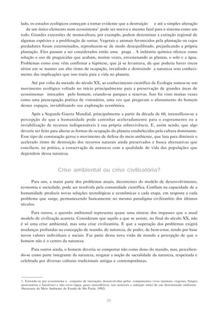 20
lado, os estudos ecológicos começam a tornar evidente que a destruição — e até a simples alteração
— de um único elemento num ecossistema1
pode ser nociva e mesmo fatal para o sistema como um
todo. Grandes extensões de monocultura, por exemplo, podem determinar a extinção regional de
algumas espécies e a proliferação de outras. Vegetais e animais favorecidos pela plantação ou cujos
predadores foram exterminados, reproduzem-se de modo desequilibrado, prejudicando a própria
plantação. Eles passam a ser considerados então uma “praga”. A indústria química oferece como
solução o uso de praguicidas que acabam, muitas vezes, envenenando as plantas, o solo e a água.
Problemas como esse vêm confirmar a hipótese, que já se levantava, de que poderia haver riscos
sérios em se manter um alto ritmo de ocupação, invadindo e destruindo a natureza sem conheci-
mento das implicações que isso traria para a vida no planeta.
Até por volta da metade do século XX, ao conhecimento científico da Ecologia somou-se um
movimento ecológico voltado no início principalmente para a preservação de grandes áreas de
ecossistemas “intocados” pelo homem, criando-se parques e reservas. Isso foi visto muitas vezes
como uma preocupação poética de visionários, uma vez que pregavam o afastamento do homem
desses espaços, inviabilizando sua exploração econômica.
Após a Segunda Guerra Mundial, principalmente a partir da década de 60, intensificou-se a
percepção de que a humanidade pode caminhar aceleradamente para o esgotamento ou a
inviabilização de recursos indispensáveis à sua própria sobrevivência. E, assim sendo, que algo
deveria ser feito para alterar as formas de ocupação do planeta estabelecidas pela cultura dominante.
Esse tipo de constatação gerou o movimento de defesa do meio ambiente, que luta para diminuir o
acelerado ritmo de destruição dos recursos naturais ainda preservados e busca alternativas que
conciliem, na prática, a conservação da natureza com a qualidade de vida das populações que
dependem dessa natureza.
Crise ambiental ou crise civilizatória?
Para uns, a maior parte dos problemas atuais, decorrentes do modelo de desenvolvimento,
economia e sociedade, pode ser resolvida pela comunidade científica. Confiam na capacidade de a
humanidade produzir novas soluções tecnológicas e econômicas a cada etapa, em resposta a cada
problema que surge, permanecendo basicamente no mesmo paradigma civilizatório dos últimos
séculos.
Para outros, a questão ambiental representa quase uma síntese dos impasses que o atual
modelo de civilização acarreta. Consideram que aquilo a que se assiste, no final do século XX, não
é só uma crise ambiental, mas uma crise civilizatória. E que a superação dos problemas exigirá
mudanças profundas na concepção de mundo, de natureza, de poder, de bem-estar, tendo por base
novos valores individuais e sociais. Faz parte dessa nova visão de mundo a percepção de que o
homem não é o centro da natureza.
Para outros ainda, o homem deveria se comportar não como dono do mundo, mas, perceben-
do-se como parte integrante da natureza, resgatar a noção de sacralidade da natureza, respeitada e
celebrada por diversas culturas tradicionais antigas e contemporâneas.
1. Entende-se por ecossistema o “conjunto de interações desenvolvidas pelos componentes vivos (animais, vegetais, fungos,
protozoários e bactérias) e não-vivos (água, gases atmosféricos, sais minerais e radiação solar) de um determinado ambiente”
(Secretaria do Meio Ambiente do Estado de São Paulo, 1992).
 