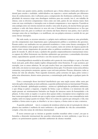 21
Tanto uns quanto outros, porém, reconhecem que a forma clássica criada pela ciência oci-
dental para estudar a realidade, subdividindo-a em aspectos a serem analisados por diferentes
áreas do conhecimento, não é suficiente para a compreensão dos fenômenos ambientais. A com-
plexidade da natureza exige uma abordagem sistêmica para seu estudo, isto é, um trabalho de
síntese, com os diversos componentes vistos como um todo, partes de um sistema maior, bem
como em suas correlações e interações com os demais componentes e seus aspectos. Fazendo-se
uma analogia entre um sistema natural em estudo e uma rede de pesca, da mesma forma que para
conhecer a rede não basta observar os seus nós mas é fundamental iluminarem-se os fios que
interligam esses nós, para se conhecer um sistema não basta observar suas partes, mas é preciso
enxergar como elas se interligam e se modificam, em sua própria estrutura e sentido de ser, por
causa dessas interações.
De todo modo, os recursos naturais e o próprio meio ambiente tornam-se uma prioridade,
um dos componentes mais importantes para o planejamento político e econômico dos governos.
Passam então a ser analisados em seu potencial econômico e vistos como fatores estratégicos. O
desnível econômico entre grupos sociais e entre os países, tanto em termos de riqueza quanto de
poder, criam vetores importantes de pressão sobre as políticas econômicas e ambientais em cada
parte do mundo. E, além do mais, o poderio dos grandes empreendimentos transnacionais torna-
os capazes de influir fortemente nas decisões ambientais que governos e comunidades deveriam
tomar, especialmente quando envolvem o uso dos recursos naturais.
A interdependência mundial se dá também sob o ponto de vista ecológico: o que se faz num
local, num país, pode afetar amplas regiões ultrapassando várias fronteiras. É o que acontece, por
exemplo, com as armas atômicas. Se um país resolve fazer um experimento atômico, o mundo
todo sofre, em menor ou maior grau, as conseqüências dessa ação. Um desastre numa usina atômica
contamina, num primeiro momento, apenas o que está mais próximo. Pessoas, alimentos, todas as
formas de vida são afetadas. Num segundo momento, pelas correntes de água, pelos ventos e
pelas teias alimentares, dentre outros processos, a contaminação pode chegar a qualquer parte do
mundo.
Com a constatação dessa inevitável interferência que uma nação exerce sobre outra por
meio das ações relacionadas ao meio ambiente, a questão ambiental torna-se internacional. Portanto,
ao lado da chamada “globalização econômica”, assiste-se à globalização dos problemas ambientais,
o que obriga os países a negociar, a legislar de forma a que os direitos e os interesses de cada
nação possam ser minimamente limitados em função do interesse maior da humanidade e do
planeta. A ética entre as nações e os povos deve passar então a incorporar novas exigências com
base numa percepção de mundo em que as ações sejam consideradas em suas conseqüências mais
amplas, tanto no espaço quanto no tempo. Não é só o crime ou a guerra que ameaçam a vida, mas
também a forma como se gera, se distribui e se usa a riqueza, a forma como se trata a natureza.
A questão ambiental — isto é, o conjunto de temáticas relativas não só à proteção da vida no
planeta mas também à melhoria do meio ambiente e da qualidade de vida das comunidades —
compõe a lista dos temas de relevância internacional.
É nesse contexto que se iniciam as grandes reuniões mundiais sobre o tema2
, em que se
formaliza a dimensão internacional das questões relacionadas ao meio ambiente, o que leva os
países a se posicionarem quanto a decisões ambientais de alcance mundial.
 