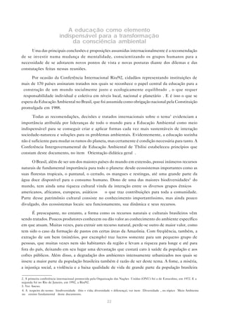 22
A educação como elemento
indispensável para a transformação
da consciência ambiental
Uma das principais conclusões e proposições assumidas internacionalmente é a recomendação
de se investir numa mudança de mentalidade, conscientizando os grupos humanos para a
necessidade de se adotarem novos pontos de vista e novas posturas diante dos dilemas e das
constatações feitas nessas reuniões.
Por ocasião da Conferência Internacional Rio/92, cidadãos representando instituições de
mais de 170 países assinaram tratados nos quais se reconhece o papel central da educação para a
“construção de um mundo socialmente justo e ecologicamente equilibrado”, o que requer
“responsabilidade individual e coletiva em níveis local, nacional e planetário”. E é isso o que se
espera da Educação Ambiental no Brasil, que foi assumida como obrigação nacional pela Constituição
promulgada em 1988.
Todas as recomendações, decisões e tratados internacionais sobre o tema3
evidenciam a
importância atribuída por lideranças de todo o mundo para a Educação Ambiental como meio
indispensável para se conseguir criar e aplicar formas cada vez mais sustentáveis de interação
sociedade-natureza e soluções para os problemas ambientais. Evidentemente, a educação sozinha
não é suficiente para mudar os rumos do planeta, mas certamente é condição necessária para tanto. A
Conferência Intergovernamental de Educação Ambiental de Tbilisi estabeleceu princípios que
constam deste documento, no item “Orientação didática geral”.
O Brasil, além de ser um dos maiores países do mundo em extensão, possui inúmeros recursos
naturais de fundamental importância para todo o planeta: desde ecossistemas importantes como as
suas florestas tropicais, o pantanal, o cerrado, os mangues e restingas, até uma grande parte da
água doce disponível para o consumo humano. Dono de uma das maiores biodiversidades4
do
mundo, tem ainda uma riqueza cultural vinda da interação entre os diversos grupos étnicos —
americanos, africanos, europeus, asiáticos — o que traz contribuições para toda a comunidade.
Parte desse patrimônio cultural consiste no conhecimento importantíssimo, mas ainda pouco
divulgado, dos ecossistemas locais: seu funcionamento, sua dinâmica e seus recursos.
É preocupante, no entanto, a forma como os recursos naturais e culturais brasileiros vêm
sendo tratados. Poucos produtores conhecem ou dão valor ao conhecimento do ambiente específico
em que atuam. Muitas vezes, para extrair um recurso natural, perde-se outro de maior valor, como
tem sido o caso da formação de pastos em certas áreas da Amazônia. Com freqüência, também, a
extração de um bem (minérios, por exemplo) traz lucros somente para um pequeno grupo de
pessoas, que muitas vezes nem são habitantes da região e levam a riqueza para longe e até para
fora do país, deixando em seu lugar uma devastação que custará caro à saúde da população e aos
cofres públicos. Além disso, a degradação dos ambientes intensamente urbanizados nos quais se
insere a maior parte da população brasileira também é razão de ser deste tema. A fome, a miséria,
a injustiça social, a violência e a baixa qualidade de vida de grande parte da população brasileira
2. A primeira conferência internacional promovida pela Organização das Nações Unidas (ONU) foi a de Estocolmo, em 1972. E a
segunda foi no Rio de Janeiro, em 1992, a Rio/92.
3. Ver Anexo.
4. A respeito do termo “biodiversidade” (bio = vida; diversidade = diferença), ver item “Diversidade”, no tópico “Meio Ambiente
no ensino fundamental” deste documento.
 
