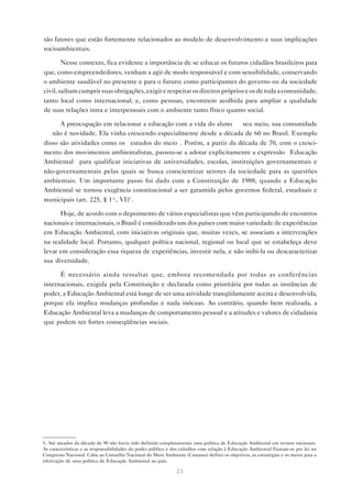 23
são fatores que estão fortemente relacionados ao modelo de desenvolvimento e suas implicações
socioambientais.
Nesse contexto, fica evidente a importância de se educar os futuros cidadãos brasileiros para
que, como empreendedores, venham a agir de modo responsável e com sensibilidade, conservando
o ambiente saudável no presente e para o futuro; como participantes do governo ou da sociedade
civil, saibam cumprir suas obrigações, exigir e respeitar os direitos próprios e os de toda a comunidade,
tanto local como internacional; e, como pessoas, encontrem acolhida para ampliar a qualidade
de suas relações intra e interpessoais com o ambiente tanto físico quanto social.
A preocupação em relacionar a educação com a vida do aluno — seu meio, sua comunidade
— não é novidade. Ela vinha crescendo especialmente desde a década de 60 no Brasil. Exemplo
disso são atividades como os “estudos do meio”. Porém, a partir da década de 70, com o cresci-
mento dos movimentos ambientalistas, passou-se a adotar explicitamente a expressão “Educação
Ambiental” para qualificar iniciativas de universidades, escolas, instituições governamentais e
não-governamentais pelas quais se busca conscientizar setores da sociedade para as questões
ambientais. Um importante passo foi dado com a Constituição de 1988, quando a Educação
Ambiental se tornou exigência constitucional a ser garantida pelos governos federal, estaduais e
municipais (art. 225, § 1º, VI)5
.
Hoje, de acordo com o depoimento de vários especialistas que vêm participando de encontros
nacionais e internacionais, o Brasil é considerado um dos países com maior variedade de experiências
em Educação Ambiental, com iniciativas originais que, muitas vezes, se associam a intervenções
na realidade local. Portanto, qualquer política nacional, regional ou local que se estabeleça deve
levar em consideração essa riqueza de experiências, investir nela, e não inibi-la ou descaracterizar
sua diversidade.
É necessário ainda ressaltar que, embora recomendada por todas as conferências
internacionais, exigida pela Constituição e declarada como prioritária por todas as instâncias de
poder, a Educação Ambiental está longe de ser uma atividade tranqüilamente aceita e desenvolvida,
porque ela implica mudanças profundas e nada inócuas. Ao contrário, quando bem realizada, a
Educação Ambiental leva a mudanças de comportamento pessoal e a atitudes e valores de cidadania
que podem ter fortes conseqüências sociais.
5. Até meados da década de 90 não havia sido definida completamente uma política de Educação Ambiental em termos nacionais.
As características e as responsabilidades do poder público e dos cidadãos com relação à Educação Ambiental fixaram-se por lei no
Congresso Nacional. Cabe ao Conselho Nacional do Meio Ambiente (Conama) definir os objetivos, as estratégias e os meios para a
efetivação de uma política de Educação Ambiental no país.
 