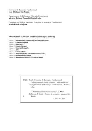 Secretaria de Educação Fundamental
Iara Glória Areias Prado
Departamento de Política da Educação Fundamental
Virgínia Zélia de Azevedo Rebeis Farha
Coordenação-Geral de Estudos e Pesquisas da Educação Fundamental
Maria Inês Laranjeira
PARÂMETROS CURRICULARES NACIONAIS (1ª A 4ª SÉRIE)
Volume 1 - Introdução aos Parâmetros Curriculares Nacionais
Volume 2 - Língua Portuguesa
Volume 3 - Matemática
Volume 4 - Ciências Naturais
Volume 5 - História e Geografia
Volume 6 - Arte
Volume 7 - Educação Física
Volume 8 - Apresentação dos Temas Transversais e Ética
Volume 9 - Meio Ambiente e Saúde
Volume 10 - Pluralidade Cultural e Orientação Sexual
B823p Brasil. Secretaria de Educação Fundamental.
Parâmetros curriculares nacionais : meio ambiente,
saúde / Secretaria de Educação Fundamental. – Brasília :
128p.
1. Parâmetros curriculares nacionais. 2. Meio
Ambiente. 3. Saúde : Ensino de primeira à quarta série.
I. Título.
CDU: 371.214
 