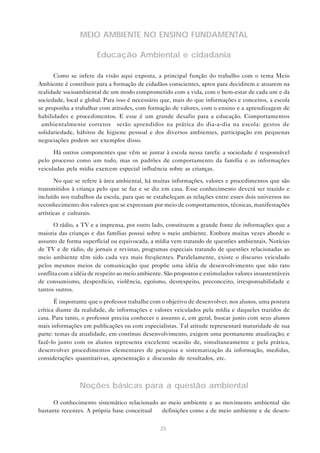 25
MEIO AMBIENTE NO ENSINO FUNDAMENTAL
Educação Ambiental e cidadania
Como se infere da visão aqui exposta, a principal função do trabalho com o tema Meio
Ambiente é contribuir para a formação de cidadãos conscientes, aptos para decidirem e atuarem na
realidade socioambiental de um modo comprometido com a vida, com o bem-estar de cada um e da
sociedade, local e global. Para isso é necessário que, mais do que informações e conceitos, a escola
se proponha a trabalhar com atitudes, com formação de valores, com o ensino e a aprendizagem de
habilidades e procedimentos. E esse é um grande desafio para a educação. Comportamentos
“ambientalmente corretos” serão aprendidos na prática do dia-a-dia na escola: gestos de
solidariedade, hábitos de higiene pessoal e dos diversos ambientes, participação em pequenas
negociações podem ser exemplos disso.
Há outros componentes que vêm se juntar à escola nessa tarefa: a sociedade é responsável
pelo processo como um todo, mas os padrões de comportamento da família e as informações
veiculadas pela mídia exercem especial influência sobre as crianças.
No que se refere à área ambiental, há muitas informações, valores e procedimentos que são
transmitidos à criança pelo que se faz e se diz em casa. Esse conhecimento deverá ser trazido e
incluído nos trabalhos da escola, para que se estabeleçam as relações entre esses dois universos no
reconhecimento dos valores que se expressam por meio de comportamentos, técnicas, manifestações
artísticas e culturais.
O rádio, a TV e a imprensa, por outro lado, constituem a grande fonte de informações que a
maioria das crianças e das famílias possui sobre o meio ambiente. Embora muitas vezes aborde o
assunto de forma superficial ou equivocada, a mídia vem tratando de questões ambientais. Notícias
de TV e de rádio, de jornais e revistas, programas especiais tratando de questões relacionadas ao
meio ambiente têm sido cada vez mais freqüentes. Paralelamente, existe o discurso veiculado
pelos mesmos meios de comunicação que propõe uma idéia de desenvolvimento que não raro
conflita com a idéia de respeito ao meio ambiente. São propostos e estimulados valores insustentáveis
de consumismo, desperdício, violência, egoísmo, desrespeito, preconceito, irresponsabilidade e
tantos outros.
É importante que o professor trabalhe com o objetivo de desenvolver, nos alunos, uma postura
crítica diante da realidade, de informações e valores veiculados pela mídia e daqueles trazidos de
casa. Para tanto, o professor precisa conhecer o assunto e, em geral, buscar junto com seus alunos
mais informações em publicações ou com especialistas. Tal atitude representará maturidade de sua
parte: temas da atualidade, em contínuo desenvolvimento, exigem uma permanente atualização; e
fazê-lo junto com os alunos representa excelente ocasião de, simultaneamente e pela prática,
desenvolver procedimentos elementares de pesquisa e sistematização da informação, medidas,
considerações quantitativas, apresentação e discussão de resultados, etc.
Noções básicas para a questão ambiental
O conhecimento sistemático relacionado ao meio ambiente e ao movimento ambiental são
bastante recentes. A própria base conceitual — definições como a de meio ambiente e de desen-
 