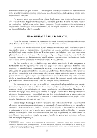 26
volvimento sustentável, por exemplo — está em plena construção. De fato, não existe consenso
sobre esses termos nem mesmo na comunidade científica; com mais razão, pode-se admitir que o
mesmo ocorra fora dela.
No entanto, existe uma terminologia própria de elementos que formam as bases gerais do
que se pode chamar de pensamento ecológico. Justamente pelo fato de estar em pleno processo
de construção, a definição de muitos desses elementos é controvertida. Assim, considerou-se
importante a apresentação, como uma referência, de três noções centrais: a de Meio Ambiente, a
de Sustentabilidade e a de Diversidade.
MEIO AMBIENTE E SEUS ELEMENTOS
Como foi afirmado, o conceito de meio ambiente ainda vem sendo construído. Por enquanto,
ele é definido de modo diferente por especialistas de diferentes ciências.
Por outro lado, muitos estudiosos da área ambiental consideram que a idéia para a qual se
vem dando o nome de “meio ambiente” não configura um conceito que possa ou que interesse ser
estabelecido de modo rígido e definitivo. É mais relevante estabelecê-lo como uma “representa-
ção social”, isto é, uma visão que evolui no tempo e depende do grupo social em que é utilizada.
São essas representações, bem como suas modificações ao longo do tempo, que importam: é nelas
que se busca intervir quando se trabalha com o tema Meio Ambiente.
De fato, quando se trata de decidir e agir com relação à qualidade de vida das pessoas, é
fundamental trabalhar a partir da visão que cada grupo social tem do significado do termo “meio
ambiente” e, principalmente, de como cada grupo percebe o seu ambiente e os ambientes mais
abrangentes em que está inserido. São fundamentais, na formação de opiniões e no estabelecimento
de atitudes individuais, as representações coletivas dos grupos sociais aos quais os indivíduos
pertencem. E essas representações sociais são dinâmicas, evoluindo rapidamente. Daí a importân-
cia de se identificar qual representação social cada parcela da sociedade tem do meio ambiente,
para se trabalhar tanto com os alunos como nas relações escola-comunidade.
De qualquer forma, o termo “meio ambiente” tem sido utilizado para indicar um “espaço”
(com seus componentes bióticos e abióticos6
e suas interações) em que um ser vive e se desenvolve,
trocando energia e interagindo com ele, sendo transformado e transformando-o. No caso do ser
humano, ao espaço físico e biológico soma-se o “espaço” sociocultural. Interagindo com os
elementos do seu ambiente, a humanidade provoca tipos de modificação que se transformam com
o passar da história. E, ao transformar o ambiente, o homem também muda sua própria visão a
respeito da natureza e do meio em que vive.
Uma estratégia didática para melhor se estudar o meio ambiente consiste em se identificarem
elementos que constituem seus subsistemas ou partes deles. Assim se distinguem, por exemplo, os
elementos naturais e construídos, urbanos e rurais ou físicos e sociais do meio ambiente. No entanto,
o professor deve ter em vista o fato de que a própria abordagem ambiental implica ver que não
existem tais categorias como realidades estanques, mas que há gradações. As classificações são
simplificações que permitem perceber certas propriedades do que se quer estudar ou enfatizar.
Mas são sempre simplificações.
6. Componentes bióticos e abióticos são os componentes de um ecossistema. Componentes bióticos são os seres vivos: animais
(inclusive o homem), vegetais, fungos, protozoários e bactérias, bem como as substâncias que os compõem ou são geradas por eles.
Componentes abióticos são aqueles não-vivos: água, gases atmosféricos, sais minerais e todos os tipos de radiação (Secretaria do Meio
Ambiente do Estado de São Paulo, 1992).
 