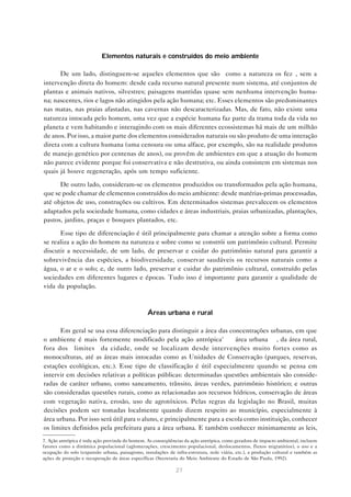 27
Elementos naturais e construídos do meio ambiente
De um lado, distinguem-se aqueles elementos que são “como a natureza os fez”, sem a
intervenção direta do homem: desde cada recurso natural presente num sistema, até conjuntos de
plantas e animais nativos, silvestres; paisagens mantidas quase sem nenhuma intervenção huma-
na; nascentes, rios e lagos não atingidos pela ação humana; etc. Esses elementos são predominantes
nas matas, nas praias afastadas, nas cavernas não descaracterizadas. Mas, de fato, não existe uma
natureza intocada pelo homem, uma vez que a espécie humana faz parte da trama toda da vida no
planeta e vem habitando e interagindo com os mais diferentes ecossistemas há mais de um milhão
de anos. Por isso, a maior parte dos elementos considerados naturais ou são produto de uma interação
direta com a cultura humana (uma cenoura ou uma alface, por exemplo, são na realidade produtos
de manejo genético por centenas de anos), ou provêm de ambientes em que a atuação do homem
não parece evidente porque foi conservativa e não destrutiva, ou ainda consistem em sistemas nos
quais já houve regeneração, após um tempo suficiente.
De outro lado, consideram-se os elementos produzidos ou transformados pela ação humana,
que se pode chamar de elementos construídos do meio ambiente: desde matérias-primas processadas,
até objetos de uso, construções ou cultivos. Em determinados sistemas prevalecem os elementos
adaptados pela sociedade humana, como cidades e áreas industriais, praias urbanizadas, plantações,
pastos, jardins, praças e bosques plantados, etc.
Esse tipo de diferenciação é útil principalmente para chamar a atenção sobre a forma como
se realiza a ação do homem na natureza e sobre como se constrói um patrimônio cultural. Permite
discutir a necessidade, de um lado, de preservar e cuidar do patrimônio natural para garantir a
sobrevivência das espécies, a biodiversidade, conservar saudáveis os recursos naturais como a
água, o ar e o solo; e, de outro lado, preservar e cuidar do patrimônio cultural, construído pelas
sociedades em diferentes lugares e épocas. Tudo isso é importante para garantir a qualidade de
vida da população.
Áreas urbana e rural
Em geral se usa essa diferenciação para distinguir a área das concentrações urbanas, em que
o ambiente é mais fortemente modificado pela ação antrópica7
— área urbana —, da área rural,
fora dos “limites” da cidade, onde se localizam desde intervenções muito fortes como as
monoculturas, até as áreas mais intocadas como as Unidades de Conservação (parques, reservas,
estações ecológicas, etc.). Esse tipo de classificação é útil especialmente quando se pensa em
intervir em decisões relativas a políticas públicas: determinadas questões ambientais são conside-
radas de caráter urbano, como saneamento, trânsito, áreas verdes, patrimônio histórico; e outras
são consideradas questões rurais, como as relacionadas aos recursos hídricos, conservação de áreas
com vegetação nativa, erosão, uso de agrotóxicos. Pelas regras da legislação no Brasil, muitas
decisões podem ser tomadas localmente quando dizem respeito ao município, especialmente à
área urbana. Por isso será útil para o aluno, e principalmente para a escola como instituição, conhecer
os limites definidos pela prefeitura para a área urbana. E também conhecer minimamente as leis,
7. Ação antrópica é toda ação provinda do homem. As conseqüências da ação antrópica, como geradora de impacto ambiental, incluem
fatores como a dinâmica populacional (aglomerações, crescimento populacional, deslocamentos, fluxos migratórios), o uso e a
ocupação do solo (expansão urbana, paisagismo, instalações de infra-estrutura, rede viária, etc.), a produção cultural e também as
ações de proteção e recuperação de áreas específicas (Secretaria do Meio Ambiente do Estado de São Paulo, 1992).
 