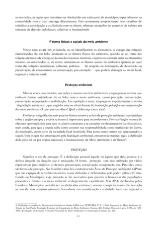 28
as restrições, as regras que deveriam ser obedecidas em cada parte do município, especialmente na
comunidade com a qual interage diretamente. Isso certamente proporcionará boas ocasiões de
trabalhar a participação e a cidadania com os alunos, oferecer exemplos do exercício de valores em
tomadas de decisão individuais, coletivas e institucionais.
Fatores físicos e sociais do meio ambiente
Nesse caso estará em evidência, ao se identificarem os elementos, o espaço das relações
estabelecidas: de um lado, destacam-se os fatores físicos do ambiente, quando se vai tratar das
relações de trocas de energia e do uso dos recursos minerais, vegetais ou animais entre os elementos
naturais ou construídos; e, de outro, destacam-se os fatores sociais do ambiente quando se quer
tratar das relações econômicas, culturais, políticas — de respeito ou dominação, de destruição ou
preservação, de consumismo ou conservação, por exemplo — que podem abranger os níveis local,
regional e internacional.
Proteção ambiental
Muitas vezes, nos estudos, nas ações e mesmo nas leis ambientais, empregam-se termos que
indicam formas cuidadosas de se lidar com o meio ambiente, como proteção, conservação,
preservação, recuperação e reabilitação. Em oposição a estes, emprega-se especialmente o termo
“degradação ambiental”, que engloba uma ou várias formas de destruição, poluição ou contaminação
do meio ambiente. O que querem dizer? Qual a diferença entre eles?
Conhecer o significado mais preciso desses termos e as leis de proteção ambiental que incidem
sobre a região em que a escola se insere é importante para os professores. Por sua função mesma de
oferecer oportunidades para que os alunos comecem a se exercitar no desempenho da cidadania e,
mais ainda, para que a escola saiba como assumir sua responsabilidade como instituição do bairro,
do município, como parte da sociedade local instituída. Para tanto, esses termos são apresentados a
seguir. Para os que são empregados pela legislação ambiental, procurou-se manter, aqui, a definição
dada pela lei ou por órgãos nacionais e internacionais de Meio Ambiente e de Saúde8
.
PROTEÇÃO
Significa o ato de proteger. É a dedicação pessoal àquele ou àquilo que dela precisa; é a
defesa daquele ou daquilo que é ameaçado. O termo “proteção” tem sido utilizado por vários
especialistas para englobar os demais: preservação, conservação, recuperação, etc. Para eles, essas
são formas de proteção. No Brasil há várias leis estabelecendo Áreas de Proteção Ambiental (APAs),
que são espaços do território brasileiro, assim definidos e delimitados pelo poder público (União,
Estado ou Município), cuja proteção se faz necessária para garantir o bem-estar das populações
presentes e futuras e o meio ambiente ecologicamente equilibrado. Nas APAs declaradas pelos
Estados e Municípios poderão ser estabelecidos critérios e normas complementares (de restrição
ao uso de seus recursos naturais), levando-se em consideração a realidade local, em especial a
8. Definições extraídas de: Organização Mundial da Saúde (OMS) (ver TEIXEIRA, P. F., 1996); Secretaria do Meio Ambiente do
Estado de São Paulo; Fundação Estadual de Engenharia do Meio Ambiente (Feema, RJ); Código Florestal, Lei n. 4.771, de 15/9/
1965; Resoluções do Conama (Conselho Nacional de Meio Ambiente) e Constituição Federal, art. 225.
 