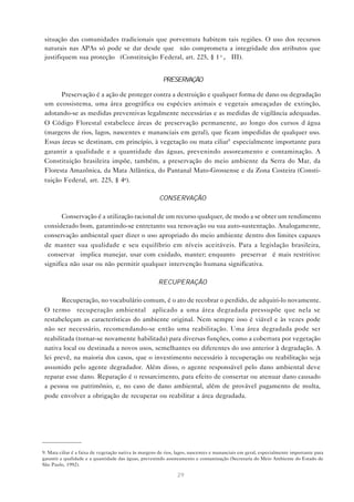 29
situação das comunidades tradicionais que porventura habitem tais regiões. O uso dos recursos
naturais nas APAs só pode se dar desde que “não comprometa a integridade dos atributos que
justifiquem sua proteção” (Constituição Federal, art. 225, § 1º, III).
PRESERVAÇÃO
Preservação é a ação de proteger contra a destruição e qualquer forma de dano ou degradação
um ecossistema, uma área geográfica ou espécies animais e vegetais ameaçadas de extinção,
adotando-se as medidas preventivas legalmente necessárias e as medidas de vigilância adequadas.
O Código Florestal estabelece áreas de preservação permanente, ao longo dos cursos d’água
(margens de rios, lagos, nascentes e mananciais em geral), que ficam impedidas de qualquer uso.
Essas áreas se destinam, em princípio, à vegetação ou mata ciliar9
especialmente importante para
garantir a qualidade e a quantidade das águas, prevenindo assoreamento e contaminação. A
Constituição brasileira impõe, também, a preservação do meio ambiente da Serra do Mar, da
Floresta Amazônica, da Mata Atlântica, do Pantanal Mato-Grossense e da Zona Costeira (Consti-
tuição Federal, art. 225, § 4o
).
CONSERVAÇÃO
Conservação é a utilização racional de um recurso qualquer, de modo a se obter um rendimento
considerado bom, garantindo-se entretanto sua renovação ou sua auto-sustentação. Analogamente,
conservação ambiental quer dizer o uso apropriado do meio ambiente dentro dos limites capazes
de manter sua qualidade e seu equilíbrio em níveis aceitáveis. Para a legislação brasileira,
“conservar” implica manejar, usar com cuidado, manter; enquanto “preservar” é mais restritivo:
significa não usar ou não permitir qualquer intervenção humana significativa.
RECUPERAÇÃO
Recuperação, no vocabulário comum, é o ato de recobrar o perdido, de adquiri-lo novamente.
O termo “recuperação ambiental” aplicado a uma área degradada pressupõe que nela se
restabeleçam as características do ambiente original. Nem sempre isso é viável e às vezes pode
não ser necessário, recomendando-se então uma reabilitação. Uma área degradada pode ser
reabilitada (tornar-se novamente habilitada) para diversas funções, como a cobertura por vegetação
nativa local ou destinada a novos usos, semelhantes ou diferentes do uso anterior à degradação. A
lei prevê, na maioria dos casos, que o investimento necessário à recuperação ou reabilitação seja
assumido pelo agente degradador. Além disso, o agente responsável pelo dano ambiental deve
reparar esse dano. Reparação é o ressarcimento, para efeito de consertar ou atenuar dano causado
a pessoa ou patrimônio, e, no caso de dano ambiental, além de provável pagamento de multa,
pode envolver a obrigação de recuperar ou reabilitar a área degradada.
9. Mata ciliar é a faixa de vegetação nativa às margens de rios, lagos, nascentes e mananciais em geral, especialmente importante para
garantir a qualidade e a quantidade das águas, prevenindo assoreamento e contaminação (Secretaria do Meio Ambiente do Estado de
São Paulo, 1992).
 