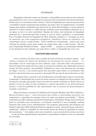 30
DEGRADAÇÃO
Degradação ambiental consiste em alterações e desequilíbrios provocados no meio ambiente
que prejudicam os seres vivos ou impedem os processos vitais ali existentes antes dessas alterações.
Embora possa ser causada por efeitos naturais, a forma de degradação que mais preocupa governos
e sociedades é aquela causada pela ação antrópica, que pode e deve ser regulamentada. A atividade
humana gera impactos ambientais que repercutem nos meios físico-biológicos e socioeconômicos,
afetando os recursos naturais e a saúde humana, podendo causar desequilíbrios ambientais no ar,
nas águas, no solo e no meio sociocultural. Algumas das formas mais conhecidas de degradação
ambiental são: a desestruturação física (erosão, no caso de solos), a poluição e a contaminação.
Para a Fundação Estadual de Engenharia do Meio Ambiente, poluição é a “introdução, no meio,
de elementos tais como organismos patogênicos, substâncias tóxicas ou radioativas, em
concentrações nocivas à saúde humana”. Fala-se também em contaminação, “muitas vezes como
sinônimo de poluição, porém quase sempre em relação direta sobre a saúde humana”. De fato,
para a Organização Mundial da Saúde — órgão da ONU —, “poluição ou contaminação ambiental
é uma alteração do meio ambiente que pode afetar a saúde e a integridade dos seres vivos”.
SUSTENTABILIDADE
Com o confronto inevitável entre o modelo de desenvolvimento econômico vigente — que
valoriza o aumento de riqueza em detrimento da conservação dos recursos naturais — e a
necessidade vital de conservação do meio ambiente, surge a discussão sobre como promover o
desenvolvimento das nações de forma a gerar o crescimento econômico, mas explorando os recursos
naturais de forma racional e não predatória. Estabelece-se, então, uma discussão que está longe
de chegar a um fim, a um consenso geral. Será necessário impor limites ao crescimento? Será
possível o desenvolvimento sem aumentar a destruição? De que tipo de desenvolvimento se fala?
De qualquer forma, concorda-se que é fundamental a sociedade impor regras ao crescimento,
à exploração e à distribuição dos recursos de modo a garantir as condições da vida no planeta. Nos
documentos assinados pela grande maioria dos países do mundo, incluindo-se o Brasil, fala-se em
garantir o acesso de todos aos bens econômicos e culturais necessários ao seu desenvolvimento
pessoal e a uma boa qualidade de vida, relacionando-o com os conceitos de desenvolvimento e
sociedade sustentáveis.
Desenvolvimento sustentável foi definido pela Comissão Mundial sobre Meio Ambiente e
Desenvolvimento como o “desenvolvimento que satisfaz as necessidades presentes sem
comprometer a capacidade das gerações futuras de suprir suas próprias necessidades”10
. Muitos
consideram essa idéia ambígua, permitindo interpretações contraditórias. Porque desenvolvimento
pode ser entendido como crescimento, e crescimento sustentável é uma contradição: nenhum
elemento físico pode crescer indefinidamente. Nas propostas apresentadas pelo Programa das
Nações Unidas para o Meio Ambiente (Pnuma), emprega-se o termo “desenvolvimento sustentável”
significando “melhorar a qualidade da vida humana dentro dos limites da capacidade de suporte
dos ecossistemas”11
. Isso implica, entre outros requisitos, o uso sustentável dos recursos renováveis
— ou seja, de forma qualitativamente adequada e em quantidades compatíveis com sua capacidade
de renovação.
10. Dias, G. F., 1992.
11. Dias, G. F., 1992.
 