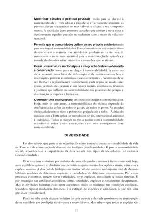 32
• Modificar atitudes e práticas pessoais (meio para se chegar à
sustentabilidade). “Para adotar a ética de se viver sustentavelmente, as
pessoas devem reexaminar os seus valores e alterar o seu comporta-
mento. A sociedade deve promover atitudes que apóiem a nova ética e
desfavoreçam aqueles que não se coadunem com o modo de vida sus-
tentável.”
• Permitir que as comunidades cuidem de seu próprio ambiente (meio
para se chegar à sustentabilidade). É nas comunidades que os indivíduos
desenvolvem a maioria das atividades produtivas e criativas. E
constituem o meio mais acessível para a manifestação de opiniões e
tomada de decisões sobre iniciativas e situações que as afetam.
• Gerar uma estrutura nacional para a integração de desenvolvimento
e conservação (meio para se chegar à sustentabilidade). A estrutura
deve garantir “uma base de informação e de conhecimento, leis e
instituições, políticas econômicas e sociais coerentes”. A estrutura deve
ser flexível e regionalizável, considerando cada região de modo inte-
grado, centrado nas pessoas e nos fatores sociais, econômicos, técnicos
e políticos que influem na sustentabilidade dos processos de geração e
distribuição de riqueza e bem-estar.
• Constituir uma aliança global (meio para se chegar à sustentabilidade).
Hoje, mais do que antes, a sustentabilidade do planeta depende da
confluência das ações de todos os países, de todos os povos. As grandes
desigualdades entre ricos e pobres são prejudiciais a todos. “A ética do
cuidado com a Terra aplica-se em todos os níveis, internacional, nacional
e individual. Todas as nações só têm a ganhar com a sustentabilidade
mundial e todas estão ameaçadas caso não consigamos essa
sustentabilidade.”
DIVERSIDADE
Um dos valores que passa a ser reconhecido como essencial para a sustentabilidade da vida
na Terra é o da conservação da diversidade biológica (biodiversidade). E para a sustentabilidade
social, reconhece-se a importância da diversidade dos tipos de sociedades, de culturas
(sociodiversidade).
Os seres vivos evoluíram por milhões de anos, chegando o mundo à forma como está hoje,
num equilíbrio químico e climático que permitiu o aparecimento das espécies atuais, entre elas a
espécie humana. A diversidade biológica ou biodiversidade consiste no conjunto total de disponi-
bilidade genética de diferentes espécies e variedades, de diferentes ecossistemas. Por lentos
processos evolutivos, surgem novas variedades, novas espécies, constituem-se novos sistemas. E
por mudanças nas condições ecológicas, outras variedades, espécies e ecossistemas desaparecem.
Mas as atividades humanas estão agora acelerando muito as mudanças nas condições ecológicas,
levando a rápidas mudanças climáticas e à extinção de espécies e variedades, o que tem uma
gravidade considerável.
Pouco se sabe ainda do papel relativo de cada espécie e de cada ecossistema na manutenção
desse equilíbrio em condições viáveis para a sobrevivência. Mas sabe-se que todas as espécies são
 