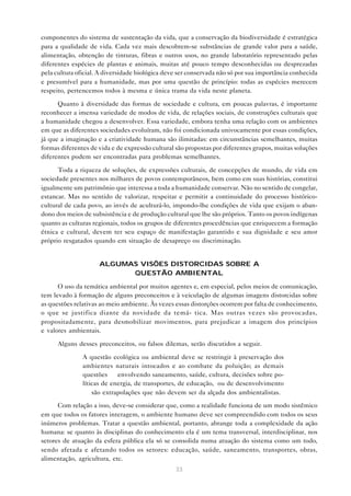 33
componentes do sistema de sustentação da vida, que a conservação da biodiversidade é estratégica
para a qualidade de vida. Cada vez mais descobrem-se substâncias de grande valor para a saúde,
alimentação, obtenção de tinturas, fibras e outros usos, no grande laboratório representado pelas
diferentes espécies de plantas e animais, muitas até pouco tempo desconhecidas ou desprezadas
pela cultura oficial. A diversidade biológica deve ser conservada não só por sua importância conhecida
e presumível para a humanidade, mas por uma questão de princípio: todas as espécies merecem
respeito, pertencemos todos à mesma e única trama da vida neste planeta.
Quanto à diversidade das formas de sociedade e cultura, em poucas palavras, é importante
reconhecer a imensa variedade de modos de vida, de relações sociais, de construções culturais que
a humanidade chegou a desenvolver. Essa variedade, embora tenha uma relação com os ambientes
em que as diferentes sociedades evoluíram, não foi condicionada univocamente por essas condições,
já que a imaginação e a criatividade humana são ilimitadas: em circunstâncias semelhantes, muitas
formas diferentes de vida e de expressão cultural são propostas por diferentes grupos, muitas soluções
diferentes podem ser encontradas para problemas semelhantes.
Toda a riqueza de soluções, de expressões culturais, de concepções de mundo, de vida em
sociedade presentes nos milhares de povos contemporâneos, bem como em suas histórias, constitui
igualmente um patrimônio que interessa a toda a humanidade conservar. Não no sentido de congelar,
estancar. Mas no sentido de valorizar, respeitar e permitir a continuidade do processo histórico-
cultural de cada povo, ao invés de aculturá-lo, impondo-lhe condições de vida que exijam o aban-
dono dos meios de subsistência e de produção cultural que lhe são próprios. Tanto os povos indígenas
quanto as culturas regionais, todos os grupos de diferentes procedências que enriquecem a formação
étnica e cultural, devem ter seu espaço de manifestação garantido e sua dignidade e seu amor
próprio resgatados quando em situação de desapreço ou discriminação.
ALGUMAS VISÕES DISTORCIDAS SOBRE A
QUESTÃO AMBIENTAL
O uso da temática ambiental por muitos agentes e, em especial, pelos meios de comunicação,
tem levado à formação de alguns preconceitos e à veiculação de algumas imagens distorcidas sobre
as questões relativas ao meio ambiente. Às vezes essas distorções ocorrem por falta de conhecimento,
o que se justifica diante da novidade da temá- tica. Mas outras vezes são provocadas,
propositadamente, para desmobilizar movimentos, para prejudicar a imagem dos princípios
e valores ambientais.
Alguns desses preconceitos, ou falsos dilemas, serão discutidos a seguir.
• A questão ecológica ou ambiental deve se restringir à preservação dos
ambientes naturais intocados e ao combate da poluição; as demais
questões — envolvendo saneamento, saúde, cultura, decisões sobre po-
líticas de energia, de transportes, de educação, ou de desenvolvimento
— são extrapolações que não devem ser da alçada dos ambientalistas.
Com relação a isso, deve-se considerar que, como a realidade funciona de um modo sistêmico
em que todos os fatores interagem, o ambiente humano deve ser compreendido com todos os seus
inúmeros problemas. Tratar a questão ambiental, portanto, abrange toda a complexidade da ação
humana: se quanto às disciplinas do conhecimento ela é um tema transversal, interdisciplinar, nos
setores de atuação da esfera pública ela só se consolida numa atuação do sistema como um todo,
sendo afetada e afetando todos os setores: educação, saúde, saneamento, transportes, obras,
alimentação, agricultura, etc.
 