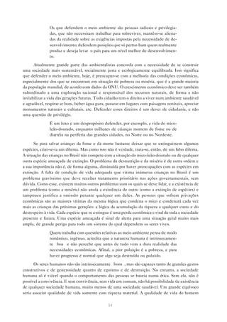 34
• Os que defendem o meio ambiente são pessoas radicais e privilegia-
das, que não necessitam trabalhar para sobreviver, mantêm-se aliena-
das da realidade sobre as exigências impostas pela necessidade de de-
senvolvimento; defendem posições que só pertur-bam quem realmente
produz e deseja levar o país para um nível melhor de desenvolvimen-
to.
Atualmente grande parte dos ambientalistas concorda com a necessidade de se construir
uma sociedade mais sustentável, socialmente justa e ecologicamente equilibrada. Isso significa
que defender o meio ambiente, hoje, é preocupar-se com a melhoria das condições econômicas,
especialmente dos que se encontram em situação de pobreza ou miséria, que é a grande maioria
da população mundial, de acordo com dados da ONU. O crescimento econômico deve ser também
subordinado a uma exploração racional e responsável dos recursos naturais, de forma a não
inviabilizar a vida das gerações futuras. Todo cidadão tem o direito a viver num ambiente saudável
e agradável, respirar ar bom, beber água pura, passear em lugares com paisagens notáveis, apreciar
monumentos naturais e culturais, etc. Defender esses direitos é um dever de cidadania, e não
uma questão de privilégio.
• É um luxo e um despropósito defender, por exemplo, a vida do mico-
leão-dourado, enquanto milhares de crianças morrem de fome ou de
diarréia na periferia das grandes cidades, no Norte ou no Nordeste.
Se para salvar crianças da fome e da morte bastasse deixar que se extinguissem algumas
espécies, criar-se-ia um dilema. Mas como isso não é verdade, trata-se, então, de um falso dilema.
A situação das crianças no Brasil não compete com a situação do mico-leão-dourado ou de qualquer
outra espécie ameaçada de extinção. O problema da desnutrição e da miséria é de outra ordem e
a sua importância não é, de forma alguma, diminuída por haver preocupações com as espécies em
extinção. A falta de condição de vida adequada que vitima inúmeras crianças no Brasil é um
problema gravíssimo que deve receber tratamento prioritário nas ações governamentais, sem
dúvida. Como esse, existem muitos outros problemas com os quais se deve lidar, e a existência de
um problema (como a miséria) não anula a existência de outro (como a extinção de espécies) e
tampouco justifica a omissão perante qualquer um deles. As pessoas que sofrem privações
econômicas são as maiores vítimas da mesma lógica que condena o mico e condenará cada vez
mais as crianças das próximas gerações: a lógica da acumulação da riqueza a qualquer custo e do
desrespeito à vida. Cada espécie que se extingue é uma perda econômica e vital de toda a sociedade
presente e futura. Uma espécie ameaçada é sinal de alerta para uma situação geral muito mais
ampla, de grande perigo para todo um sistema do qual dependem os seres vivos.
• Quem trabalha com questões relativas ao meio ambiente pensa de modo
romântico, ingênuo, acredita que a natureza humana é intrinsecamen-
te “boa” e não percebe que antes de tudo vem a dura realidade das
necessidades econômicas. Afinal, a pior poluição é a pobreza, e para
haver progresso é normal que algo seja destruído ou poluído.
Os seres humanos não são intrinsecamente “bons”, mas são capazes tanto de grandes gestos
construtivos e de generosidade quanto de egoísmo e de destruição. No entanto, a sociedade
humana só é viável quando o comportamento das pessoas se baseia numa ética. Sem ela, não é
possível a convivência. E sem convivência, sem vida em comum, não há possibilidade de existência
de qualquer sociedade humana, muito menos de uma sociedade saudável. Um grande equívoco
seria associar qualidade de vida somente com riqueza material. A qualidade de vida do homem
 