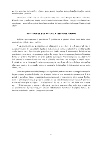 37
pessoas com seu meio, até as relações entre povos e nações, passando pelas relações sociais,
econômicas e culturais.
O convívio escolar será um fator determinante para a aprendizagem de valores e atitudes.
Considerando a escola como um dos ambientes mais imediatos do aluno, a compreensão das questões
ambientais e as atitudes em relação a elas se darão a partir do próprio cotidiano da vida escolar do
aluno.
CONTEÚDOS RELATIVOS A PROCEDIMENTOS
Valores e compreensão só não bastam. É preciso que as pessoas saibam como atuar, como
adequar sua prática a esses valores.
A aprendizagem de procedimentos adequados e acessíveis é indispensável para o
desenvolvimento das capacidades ligadas à participação, à co-responsabilidade e à solidariedade.
Assim, fazem parte dos conteúdos procedimentais desde formas de manutenção da limpeza do
ambiente escolar (jogar lixo nos cestos, cuidar das plantas da escola, manter o banheiro limpo) ou
formas de evitar o desperdício, até como elaborar e participar de uma campanha ou saber dispor
dos serviços existentes relacionados com as questões ambientais (por exemplo, os órgãos ligados
à prefeitura ou as organizações não-governamentais que desenvolvem trabalhos, exposições,
oferecem serviços à população, possuem material e informações de interesse da escola e dos
alunos, etc.).
Além dos procedimentos aqui sugeridos, o professor poderá identificar outros procedimentos
importantes de serem trabalhados com os alunos diante de seus interesses e necessidades. É bem
provável que alguns desses procedimentos, assim como diversos conceitos, não sejam de domínio
nem do próprio professor, já que esses assuntos são de certa forma novos nas escolas. O professor
tem o direito de procurar ajuda — na comunidade, na direção da escola, nos livros, com colegas,
etc. —, discutindo com os alunos as informações obtidas e mostrando-lhes, assim, que o processo
do conhecimento é permanente, que um dos atributos mais importantes da espécie humana é a
imensa curiosidade, a eterna condição de aprendiz.
 