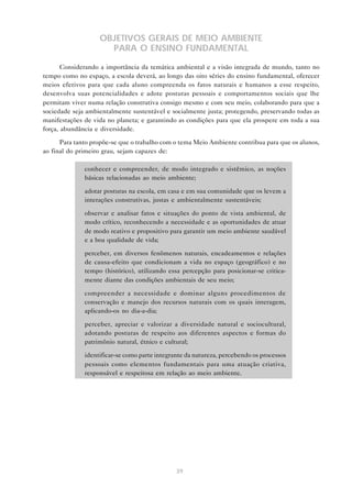 39
OBJETIVOS GERAIS DE MEIO AMBIENTE
PARA O ENSINO FUNDAMENTAL
Considerando a importância da temática ambiental e a visão integrada de mundo, tanto no
tempo como no espaço, a escola deverá, ao longo das oito séries do ensino fundamental, oferecer
meios efetivos para que cada aluno compreenda os fatos naturais e humanos a esse respeito,
desenvolva suas potencialidades e adote posturas pessoais e comportamentos sociais que lhe
permitam viver numa relação construtiva consigo mesmo e com seu meio, colaborando para que a
sociedade seja ambientalmente sustentável e socialmente justa; protegendo, preservando todas as
manifestações de vida no planeta; e garantindo as condições para que ela prospere em toda a sua
força, abundância e diversidade.
Para tanto propõe-se que o trabalho com o tema Meio Ambiente contribua para que os alunos,
ao final do primeiro grau, sejam capazes de:
• conhecer e compreender, de modo integrado e sistêmico, as noções
básicas relacionadas ao meio ambiente;
• adotar posturas na escola, em casa e em sua comunidade que os levem a
interações construtivas, justas e ambientalmente sustentáveis;
• observar e analisar fatos e situações do ponto de vista ambiental, de
modo crítico, reconhecendo a necessidade e as oportunidades de atuar
de modo reativo e propositivo para garantir um meio ambiente saudável
e a boa qualidade de vida;
• perceber, em diversos fenômenos naturais, encadeamentos e relações
de causa-efeito que condicionam a vida no espaço (geográfico) e no
tempo (histórico), utilizando essa percepção para posicionar-se critica-
mente diante das condições ambientais de seu meio;
• compreender a necessidade e dominar alguns procedimentos de
conservação e manejo dos recursos naturais com os quais interagem,
aplicando-os no dia-a-dia;
• perceber, apreciar e valorizar a diversidade natural e sociocultural,
adotando posturas de respeito aos diferentes aspectos e formas do
patrimônio natural, étnico e cultural;
• identificar-se como parte integrante da natureza, percebendo os processos
pessoais como elementos fundamentais para uma atuação criativa,
responsável e respeitosa em relação ao meio ambiente.
 