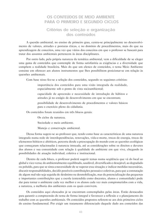 43
OS CONTEÚDOS DE MEIO AMBIENTE
PARA O PRIMEIRO E SEGUNDO CICLOS
Critérios de seleção e organização
dos conteúdos
A questão ambiental, no ensino de primeiro grau, centra-se principalmente no desenvolvi-
mento de valores, atitudes e posturas éticas, e no domínio de procedimentos, mais do que na
aprendizagem de conceitos, uma vez que vários dos conceitos em que o professor se baseará para
tratar dos assuntos ambientais pertencem às áreas disciplinares.
Por outro lado, pela própria natureza da temática ambiental, vem a dificuldade de se eleger
uma gama de conteúdos que contemple de forma satisfatória as exigências e a diversidade que
compõem a realidade brasileira. Mais do que um elenco de conteúdos, o tema Meio Ambiente
consiste em oferecer aos alunos instrumentos que lhes possibilitem posicionar-se em relação às
questões ambientais.
Com base nisso fez-se a seleção dos conteúdos, segundo os seguintes critérios:
• importância dos conteúdos para uma visão integrada da realidade,
especialmente sob o ponto de vista socioambiental;
• capacidade de apreensão e necessidade de introdução de hábitos e
atitudes já no estágio de desenvolvimento em que se encontram;
• possibilidade de desenvolvimento de procedimentos e valores básicos
para o exercício pleno da cidadania.
Os conteúdos foram reunidos em três blocos gerais:
• Os ciclos da natureza.
• Sociedade e meio ambiente.
• Manejo e conservação ambiental.
Dessa forma sugere-se ao professor que, tendo como base as características de uma natureza
integrada numa rede de interdependências, renovações, vida-e-morte, trocas de energia, trocas de
elementos bióticos e abióticos, percorra desde a preocupação do mundo com as questões ecológicas
que começaram relacionadas à natureza intocada, até as considerações sobre os direitos e deveres
dos alunos e sua comunidade com relação à qualidade do ambiente em que vive, chegando às
possibilidades de atuação individual, coletiva e institucional.
Dentro de cada bloco, o professor poderá sugerir temas numa seqüência que vá do local ao
global e vice-versa; do ambientalmente equilibrado, saudável, diversificado e desejável, ao degradado
ou poluído, para que se sinta a necessidade de se superar essa situação; e indicar medidas necessárias,
discutir responsabilidades, decidir possíveis contribuições pessoais e coletivas, para que a constatação
de algum mal não seja seguida de desânimo ou desmobilização, mas da potencialização das pequenas
e importantes contribuições que a escola (entendida como docentes, alunos e comunidade) pode
dar para tornar o ambiente cada vez melhor e os alunos cada vez mais comprometidos com a vida,
a natureza, a melhoria dos ambientes com os quais convivem.
Os conteúdos aqui elencados já se encontram contemplados pelas áreas. Estão destacados
para garantir a compreensão do tema de forma integral e favorecer a reflexão e o planejamento do
trabalho com as questões ambientais. Os conteúdos propostos referem-se aos dois primeiros ciclos
do ensino fundamental. Por exigir um tratamento diferenciado daquele dado aos conteúdos das
 