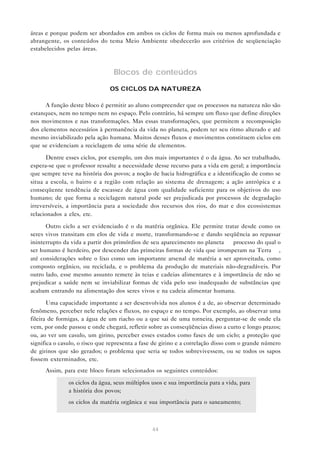 44
áreas e porque podem ser abordados em ambos os ciclos de forma mais ou menos aprofundada e
abrangente, os conteúdos do tema Meio Ambiente obedecerão aos critérios de seqüenciação
estabelecidos pelas áreas.
Blocos de conteúdos
OS CICLOS DA NATUREZA
A função deste bloco é permitir ao aluno compreender que os processos na natureza não são
estanques, nem no tempo nem no espaço. Pelo contrário, há sempre um fluxo que define direções
nos movimentos e nas transformações. Mas essas transformações, que permitem a recomposição
dos elementos necessários à permanência da vida no planeta, podem ter seu ritmo alterado e até
mesmo inviabilizado pela ação humana. Muitos desses fluxos e movimentos constituem ciclos em
que se evidenciam a reciclagem de uma série de elementos.
Dentre esses ciclos, por exemplo, um dos mais importantes é o da água. Ao ser trabalhado,
espera-se que o professor ressalte a necessidade desse recurso para a vida em geral; a importância
que sempre teve na história dos povos; a noção de bacia hidrográfica e a identificação de como se
situa a escola, o bairro e a região com relação ao sistema de drenagem; a ação antrópica e a
conseqüente tendência de escassez de água com qualidade suficiente para os objetivos do uso
humano; de que forma a reciclagem natural pode ser prejudicada por processos de degradação
irreversíveis, a importância para a sociedade dos recursos dos rios, do mar e dos ecossistemas
relacionados a eles, etc.
Outro ciclo a ser evidenciado é o da matéria orgânica. Ele permite tratar desde como os
seres vivos transitam em elos de vida e morte, transformando-se e dando seqüência ao repassar
ininterrupto da vida a partir dos primórdios de seu aparecimento no planeta — processo do qual o
ser humano é herdeiro, por descender das primeiras formas de vida que irromperam na Terra —,
até considerações sobre o lixo como um importante arsenal de matéria a ser aproveitada, como
composto orgânico, ou reciclada, e o problema da produção de materiais não-degradáveis. Por
outro lado, esse mesmo assunto remete às teias e cadeias alimentares e à importância de não se
prejudicar a saúde nem se inviabilizar formas de vida pelo uso inadequado de substâncias que
acabam entrando na alimentação dos seres vivos e na cadeia alimentar humana.
Uma capacidade importante a ser desenvolvida nos alunos é a de, ao observar determinado
fenômeno, perceber nele relações e fluxos, no espaço e no tempo. Por exemplo, ao observar uma
fileira de formigas, a água de um riacho ou a que sai de uma torneira, perguntar-se de onde ela
vem, por onde passou e onde chegará, refletir sobre as conseqüências disso a curto e longo prazos;
ou, ao ver um casulo, um girino, perceber esses estados como fases de um ciclo; a proteção que
significa o casulo, o risco que representa a fase de girino e a correlação disso com o grande número
de girinos que são gerados; o problema que seria se todos sobrevivessem, ou se todos os sapos
fossem exterminados, etc.
Assim, para este bloco foram selecionados os seguintes conteúdos:
• os ciclos da água, seus múltiplos usos e sua importância para a vida, para
a história dos povos;
• os ciclos da matéria orgânica e sua importância para o saneamento;
 