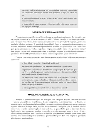 45
• as teias e cadeias alimentares, sua importância e o risco de transmissão
de substâncias tóxicas que possam estar presentes na água, no solo e no
ar;
• o estabelecimento de relações e correlações entre elementos de um
mesmo sistema;
• a observação de elementos que evidenciem ciclos e fluxos na natureza,
no espaço e no tempo.
SOCIEDADE E MEIO AMBIENTE
Pelos conteúdos sugeridos nesse bloco, oferece-se ocasião para a discussão das interações que
os grupos humanos têm em seu ambiente de vida. Cultura, trabalho e arte são expressões e
conseqüências dessa relação. Como o meio ambiente influi nessa produção? E vice-versa, como essa
produção influi no ambiente? E na própria humanidade? Como as comunidades interagem com os
recursos disponíveis para estabelecer seu próprio modo de viver, sua qualidade de vida? Como fazer
para que essa interação não venha a prejudicar a própria comunidade? Como e por que impor limites?
Que normas e regras mais importantes regulam as atividades humanas na região, impondo deveres e
garantindo direitos? Há problemas que os alunos ou a escola poderiam ajudar a resolver?
Para que estas e outras questões semelhantes possam ser abordadas, indicam-se os seguintes
conteúdos:
• a diversidade cultural e a diversidade ambiental;
• os limites da ação humana em termos quantitativos e qualitativos;
• as principais características do ambiente e/ou paisagem da região em que
se vive; as relações pessoais e culturais dos alunos e de sua comunidade
com os elementos dessa paisagem;
• as diferenças entre ambientes preservados e degradados, causas e
conseqüências para a qualidade de vida das comunidades, desde o entor-
no imediato até de outros povos que habitam a região e o planeta, bem
como das gerações futuras;
• a interdependência ambiental entre as áreas urbana e rural.
MANEJO E CONSERVAÇÃO AMBIENTAL
Além de se apreenderem alguns dos principais fatos a respeito de como a natureza funciona
— sempre lembrando que o ser humano é parte integrante e indissociável dela — e de como se
processa a ação transformadora da humanidade em seu meio ambiente, é importante que se conheçam
algumas formas de manejar, isto é, lidar de modo cuidadoso e adequado com os recursos naturais
renováveis, visando a conservação de sua qualidade e quantidade; que se detectem formas
inadequadas que porventura estejam ocorrendo na região, desenvolvendo o senso crítico e
oferecendo oportunidade para a discussão de medidas que podem ser tomadas pelos alunos, pela
escola e pela comunidade para a reversão de quadros indesejados. Para isso, propõe-se que sejam
abordados os seguintes itens:
 