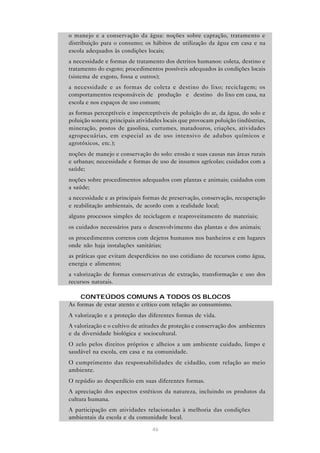 46
• o manejo e a conservação da água: noções sobre captação, tratamento e
distribuição para o consumo; os hábitos de utilização da água em casa e na
escola adequados às condições locais;
• a necessidade e formas de tratamento dos detritos humanos: coleta, destino e
tratamento do esgoto; procedimentos possíveis adequados às condições locais
(sistema de esgoto, fossa e outros);
• a necessidade e as formas de coleta e destino do lixo; reciclagem; os
comportamentos responsáveis de “produção” e “destino” do lixo em casa, na
escola e nos espaços de uso comum;
• as formas perceptíveis e imperceptíveis de poluição do ar, da água, do solo e
poluição sonora; principais atividades locais que provocam poluição (indústrias,
mineração, postos de gasolina, curtumes, matadouros, criações, atividades
agropecuárias, em especial as de uso intensivo de adubos químicos e
agrotóxicos, etc.);
• noções de manejo e conservação do solo: erosão e suas causas nas áreas rurais
e urbanas; necessidade e formas de uso de insumos agrícolas; cuidados com a
saúde;
• noções sobre procedimentos adequados com plantas e animais; cuidados com
a saúde;
• a necessidade e as principais formas de preservação, conservação, recuperação
e reabilitação ambientais, de acordo com a realidade local;
• alguns processos simples de reciclagem e reaproveitamento de materiais;
• os cuidados necessários para o desenvolvimento das plantas e dos animais;
• os procedimentos corretos com dejetos humanos nos banheiros e em lugares
onde não haja instalações sanitárias;
• as práticas que evitam desperdícios no uso cotidiano de recursos como água,
energia e alimentos;
• a valorização de formas conservativas de extração, transformação e uso dos
recursos naturais.
CONTEÚDOS COMUNS A TODOS OS BLOCOS
• As formas de estar atento e crítico com relação ao consumismo.
• A valorização e a proteção das diferentes formas de vida.
• A valorização e o cultivo de atitudes de proteção e conservação dos ambientes
e da diversidade biológica e sociocultural.
• O zelo pelos direitos próprios e alheios a um ambiente cuidado, limpo e
saudável na escola, em casa e na comunidade.
• O cumprimento das responsabilidades de cidadão, com relação ao meio
ambiente.
• O repúdio ao desperdício em suas diferentes formas.
• A apreciação dos aspectos estéticos da natureza, incluindo os produtos da
cultura humana.
• A participação em atividades relacionadas à melhoria das condições
ambientais da escola e da comunidade local.
 