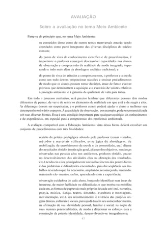 47
AVALIAÇÃO
Sobre a avaliação no tema Meio Ambiente
Parte-se do princípio que, no tema Meio Ambiente:
• os conteúdos deste como de outros temas transversais estarão sendo
abordados como parte integrante das diversas disciplinas do núcleo
comum;
• do ponto de vista do conhecimento científico e de procedimentos, é
importante o professor conseguir desenvolver capacidades nos alunos
de observação e compreensão da realidade de modo integrado, supe-
rando e indo mais além da abordagem analítica tradicional; e
• do ponto de vista de atitudes e comportamentos, o professor e a escola
como um todo devem proporcionar ocasiões e ensinar procedimentos
de modo que os alunos possam tomar decisões, atuar de fato e exercer
posturas que demonstrem a aquisição e o exercício de valores relativos
à proteção ambiental e à garantia da qualidade de vida para todos.
Em todo o processo avaliativo, será preciso lembrar que diferentes pessoas têm modos
diferentes de pensar, de ver e de sentir os elementos da realidade em que está e de reagir a eles.
As diferenças devem ser respeitadas, e o professor atento poderá ajudar o aluno a melhorar seu
desempenho sob vários aspectos. A capacidade de observação, por exemplo, pode ser potencializada
sob suas diversas formas. Essa é uma condição importante para qualquer aquisição de conhecimento
e de experiências, em especial para a compreensão dos problemas ambientais.
A avaliação compatível com a Educação Ambiental vista dessa forma deverá envolver um
conjunto de procedimentos com três finalidades:
• revisão da prática pedagógica adotada pelo professor (temas tratados,
métodos e materiais utilizados, estratégias de abordagem, de
mobilização, de envolvimento da escola e da comunidade, etc.) diante
dos resultados obtidos (motivação geral, alcance dos objetivos, mudanças
observadas nas pessoas e/ou nos ambientes, produtos obtidos, prazer
no desenvolvimento das atividades e/ou na obtenção dos resultados,
etc.), tendo em vista principalmente o reconhecimento dos pontos fortes
e dos problemas e dificuldades encontradas, para dar seqüência aos tra-
balhos revendo o que for necessário, ampliando, recomeçando, mudando,
mantendo ele- mentos, enfim, aprendendo com a experiência;
• observação cuidadosa de cada aluno, buscando identificar suas áreas de
interesse, de maior facilidade ou dificuldade, o que motiva ou mobiliza
cada um, as formas de expressão mais próprias de cada um (oral, narrativa,
poesia, música, dança, teatro, desenho, escultura e montagens,
movimentação, etc.), seu reconhecimento e vivência das próprias ori-
gens étnicas, culturais e sociais, para ajudá-los em seu autoconhecimento,
na afirmação de sua identidade pessoal, familiar e social, na noção de
suas maiores potencialidades, de modo a direcionar os esforços para a
construção da própria identidade, desenvolvendo-se integralmente;
 