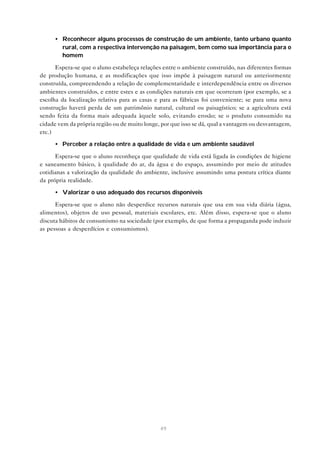 49
• Reconhecer alguns processos de construção de um ambiente, tanto urbano quanto
rural, com a respectiva intervenção na paisagem, bem como sua importância para o
homem
Espera-se que o aluno estabeleça relações entre o ambiente construído, nas diferentes formas
de produção humana, e as modificações que isso impõe à paisagem natural ou anteriormente
construída, compreendendo a relação de complementaridade e interdependência entre os diversos
ambientes construídos, e entre estes e as condições naturais em que ocorreram (por exemplo, se a
escolha da localização relativa para as casas e para as fábricas foi conveniente; se para uma nova
construção haverá perda de um patrimônio natural, cultural ou paisagístico; se a agricultura está
sendo feita da forma mais adequada àquele solo, evitando erosão; se o produto consumido na
cidade vem da própria região ou de muito longe, por que isso se dá, qual a vantagem ou desvantagem,
etc.)
• Perceber a relação entre a qualidade de vida e um ambiente saudável
Espera-se que o aluno reconheça que qualidade de vida está ligada às condições de higiene
e saneamento básico, à qualidade do ar, da água e do espaço, assumindo por meio de atitudes
cotidianas a valorização da qualidade do ambiente, inclusive assumindo uma postura crítica diante
da própria realidade.
• Valorizar o uso adequado dos recursos disponíveis
Espera-se que o aluno não desperdice recursos naturais que usa em sua vida diária (água,
alimentos), objetos de uso pessoal, materiais escolares, etc. Além disso, espera-se que o aluno
discuta hábitos de consumismo na sociedade (por exemplo, de que forma a propaganda pode induzir
as pessoas a desperdícios e consumismos).
 