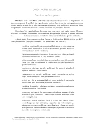 51
ORIENTAÇÕES DIDÁTICAS
Considerações gerais
O trabalho com o tema Meio Ambiente deve ser desenvolvido visando-se proporcionar aos
alunos uma grande diversidade de experiências e ensinar-lhes formas de participação, para que
possam ampliar a consciência sobre as questões relativas ao meio ambiente e assumir de forma
independente e autônoma atitudes e valores voltados à sua proteção e melhoria.
Como fazer? As especificidades são muitas para cada grupo, cada região e essas diferentes
realidades deverão ser consideradas em cada escola, pelo professor, para que se possam selecionar
os melhores conteúdos, as melhores formas de se trabalhar a questão ambiental.
A Conferência Intergovernamental de Educação Ambiental de Tbilisi definiu, em 1977,
como princípios da Educação Ambiental a ser desenvolvida nas escolas13
:
• considerar o meio ambiente em sua totalidade: em seus aspectos natural
e construído, tecnológicos e sociais (econômico, político, histórico,
cultural, técnico, moral e estético);
• constituir um processo permanente, desde o início da educação infantil
e contínuo durante todas as fases do ensino formal;
• aplicar um enfoque interdisciplinar, aproveitando o conteúdo específi-
co de cada área, de modo que se consiga uma perspectiva global da
questão ambiental;
• examinar as principais questões ambientais do ponto de vista local,
regional, nacional e internacional;
• concentrar-se nas questões ambientais atuais e naquelas que podem
surgir, levando em conta uma perspectiva histórica;
• insistir no valor e na necessidade da cooperação local, nacional e
internacional para prevenir os problemas ambientais;
• considerar de maneira explícita os problemas ambientais nos planos de
desenvolvimento e crescimento;
• promover a participação dos alunos na organização de suas experiências
de aprendizagem, dando-lhes a oportunidade de tomar decisões e aceitar
suas conseqüências;
• estabelecer, para os alunos de todas as idades, uma relação entre a
sensibilização ao meio ambiente, a aquisição de conhecimentos, a
atitude para resolver os problemas e a clarificação de valores, procurando,
principalmente, sensibilizar os mais jovens para os problemas ambientais
existentes na sua própria comunidade;
13. Esses itens resumem as resoluções da referida conferência que, por serem muito extensos, não poderiam ser citados na íntegra.
Para maiores informações, ver Dias, G. F., 1992.
 
