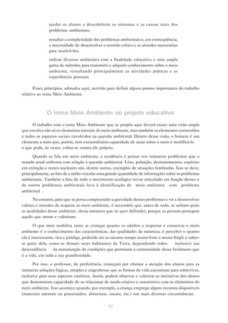 52
• ajudar os alunos a descobrirem os sintomas e as causas reais dos
problemas ambientais;
• ressaltar a complexidade dos problemas ambientais e, em conseqüência,
a necessidade de desenvolver o sentido crítico e as atitudes necessárias
para resolvê-los;
• utilizar diversos ambientes com a finalidade educativa e uma ampla
gama de métodos para transmitir e adquirir conhecimento sobre o meio
ambiente, ressaltando principalmente as atividades práticas e as
experiências pessoais.
Esses princípios, adotados aqui, servirão para definir alguns pontos importantes do trabalho
relativo ao tema Meio Ambiente.
O tema Meio Ambiente no projeto educativo
O trabalho com o tema Meio Ambiente que se propõe aqui deverá trazer uma visão ampla
que envolva não só os elementos naturais do meio ambiente, mas também os elementos construídos
e todos os aspectos sociais envolvidos na questão ambiental. Dentro dessa visão, o homem é um
elemento a mais que, porém, tem extraordinária capacidade de atuar sobre o meio e modificá-lo —
o que pode, às vezes, voltar-se contra ele próprio.
Quando se fala em meio ambiente, a tendência é pensar nos inúmeros problemas que o
mundo atual enfrenta com relação à questão ambiental. Lixo, poluição, desmatamentos, espécies
em extinção e testes nucleares são, dentre outros, exemplos de situações lembradas. Isso se deve,
principalmente, ao fato de a mídia veicular uma grande quantidade de informações sobre os problemas
ambientais. Também o fato de todo o movimento ecológico ter-se articulado em função desses e
de outros problemas ambientais leva à identificação de “meio ambiente” com “problema
ambiental”.
No entanto, para que se possa compreender a gravidade desses problemas e vir a desenvolver
valores e atitudes de respeito ao meio ambiente, é necessário que, antes de tudo, se saibam quais
as qualidades desse ambiente, dessa natureza que se quer defender, porque as pessoas protegem
aquilo que amam e valorizam.
O que mais mobiliza tanto as crianças quanto os adultos a respeitar e conservar o meio
ambiente é o conhecimento das características, das qualidades da natureza; é perceber o quanto
ela é interessante, rica e pródiga, podendo ser ao mesmo tempo muito forte e muito frágil; e saber-
se parte dela, como os demais seres habitantes da Terra, dependendo todos — inclusive sua
descendência — da manutenção de condições que permitam a continuidade desse fenômeno que
é a vida, em toda a sua grandiosidade.
Por isso, o professor, de preferência, começará por chamar a atenção dos alunos para as
inúmeras soluções lógicas, simples e engenhosas que as formas de vida encontram para sobreviver,
inclusive para seus aspectos estéticos. Assim, poderá observar e valorizar as iniciativas dos alunos
que demonstram capacidade de se relacionar de modo criativo e construtivo com os elementos do
meio ambiente. Isso acontece quando, por exemplo, a criança emprega alguns recursos disponíveis
(materiais naturais ou processados, alimentos, sucata, etc.) nas mais diversas circunstâncias —
 