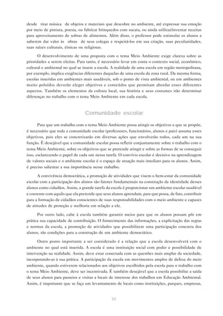 53
desde “tirar música” de objetos e materiais que descobre no ambiente, até expressar sua emoção
por meio de pintura, poesia, ou fabricar brinquedos com sucata, ou ainda utilizar/inventar receitas
para aproveitamento de sobras de alimentos. Além disso, o professor pode estimular os alunos a
saberem dar valor às “obras” de seus colegas e respeitá-los em sua criação, suas peculiaridades,
suas raízes culturais, étnicas ou religiosas.
O desenvolvimento de uma proposta com o tema Meio Ambiente exige clareza sobre as
prioridades a serem eleitas. Para tanto, é necessário levar em conta o contexto social, econômico,
cultural e ambiental no qual se insere a escola. A realidade de uma escola em região metropolitana,
por exemplo, implica exigências diferentes daquelas de uma escola da zona rural. Da mesma forma,
escolas inseridas em ambientes mais saudáveis, sob o ponto de vista ambiental, ou em ambientes
muito poluídos deverão eleger objetivos e conteúdos que permitam abordar esses diferentes
aspectos. Também os elementos da cultura local, sua história e seus costumes irão determinar
diferenças no trabalho com o tema Meio Ambiente em cada escola.
Comunidade escolar
Para que um trabalho com o tema Meio Ambiente possa atingir os objetivos a que se propõe,
é necessário que toda a comunidade escolar (professores, funcionários, alunos e pais) assuma esses
objetivos, pois eles se concretizarão em diversas ações que envolverão todos, cada um na sua
função. É desejável que a comunidade escolar possa refletir conjuntamente sobre o trabalho com o
tema Meio Ambiente, sobre os objetivos que se pretende atingir e sobre as formas de se conseguir
isso, esclarecendo o papel de cada um nessa tarefa. O convívio escolar é decisivo na aprendizagem
de valores sociais e o ambiente escolar é o espaço de atuação mais imediato para os alunos. Assim,
é preciso salientar a sua importância nesse trabalho.
A convivência democrática, a promoção de atividades que visem o bem-estar da comunidade
escolar com a participação dos alunos são fatores fundamentais na construção da identidade desses
alunos como cidadãos. Assim, a grande tarefa da escola é proporcionar um ambiente escolar saudável
e coerente com aquilo que ela pretende que seus alunos aprendam, para que possa, de fato, contribuir
para a formação de cidadãos conscientes de suas responsabilidades com o meio ambiente e capazes
de atitudes de proteção e melhoria em relação a ele.
Por outro lado, cabe à escola também garantir meios para que os alunos possam pôr em
prática sua capacidade de contribuição. O fornecimento das informações, a explicitação das regras
e normas da escola, a promoção de atividades que possibilitem uma participação concreta dos
alunos, são condições para a construção de um ambiente democrático.
Outro ponto importante a ser considerado é a relação que a escola desenvolverá com o
ambiente no qual está inserida. A escola é uma instituição social com poder e possibilidade de
intervenção na realidade. Assim, deve estar conectada com as questões mais amplas da sociedade,
incorporando-as à sua prática. A participação da escola em movimentos amplos de defesa do meio
ambiente, quando estiverem relacionados aos objetivos escolhidos pela escola para o trabalho com
o tema Meio Ambiente, deve ser incentivada. É também desejável que a escola possibilite a saída
de seus alunos para passeios e visitas a locais de interesse dos trabalhos em Educação Ambiental.
Assim, é importante que se faça um levantamento de locais como instituições, parques, empresas,
 