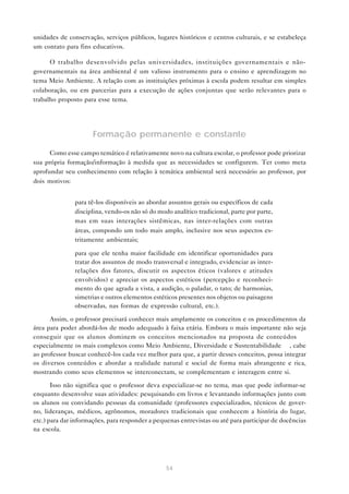 54
unidades de conservação, serviços públicos, lugares históricos e centros culturais, e se estabeleça
um contato para fins educativos.
O trabalho desenvolvido pelas universidades, instituições governamentais e não-
governamentais na área ambiental é um valioso instrumento para o ensino e aprendizagem no
tema Meio Ambiente. A relação com as instituições próximas à escola podem resultar em simples
colaboração, ou em parcerias para a execução de ações conjuntas que serão relevantes para o
trabalho proposto para esse tema.
Formação permanente e constante
Como esse campo temático é relativamente novo na cultura escolar, o professor pode priorizar
sua própria formação/informação à medida que as necessidades se configurem. Ter como meta
aprofundar seu conhecimento com relação à temática ambiental será necessário ao professor, por
dois motivos:
• para tê-los disponíveis ao abordar assuntos gerais ou específicos de cada
disciplina, vendo-os não só do modo analítico tradicional, parte por parte,
mas em suas interações sistêmicas, nas inter-relações com outras
áreas, compondo um todo mais amplo, inclusive nos seus aspectos es-
tritamente ambientais;
• para que ele tenha maior facilidade em identificar oportunidades para
tratar dos assuntos de modo transversal e integrado, evidenciar as inter-
relações dos fatores, discutir os aspectos éticos (valores e atitudes
envolvidos) e apreciar os aspectos estéticos (percepção e reconheci-
mento do que agrada a vista, a audição, o paladar, o tato; de harmonias,
simetrias e outros elementos estéticos presentes nos objetos ou paisagens
observadas, nas formas de expressão cultural, etc.).
Assim, o professor precisará conhecer mais amplamente os conceitos e os procedimentos da
área para poder abordá-los de modo adequado à faixa etária. Embora o mais importante não seja
conseguir que os alunos dominem os conceitos mencionados na proposta de conteúdos —
especialmente os mais complexos como Meio Ambiente, Diversidade e Sustentabilidade —, cabe
ao professor buscar conhecê-los cada vez melhor para que, a partir desses conceitos, possa integrar
os diversos conteúdos e abordar a realidade natural e social de forma mais abrangente e rica,
mostrando como seus elementos se interconectam, se complementam e interagem entre si.
Isso não significa que o professor deva especializar-se no tema, mas que pode informar-se
enquanto desenvolve suas atividades: pesquisando em livros e levantando informações junto com
os alunos ou convidando pessoas da comunidade (professores especializados, técnicos de gover-
no, lideranças, médicos, agrônomos, moradores tradicionais que conhecem a história do lugar,
etc.) para dar informações, para responder a pequenas entrevistas ou até para participar de docências
na escola.
 