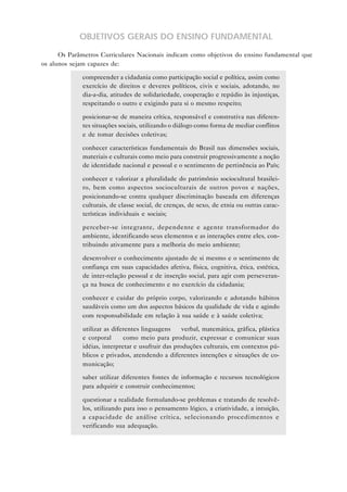 OBJETIVOS GERAIS DO ENSINO FUNDAMENTAL
Os Parâmetros Curriculares Nacionais indicam como objetivos do ensino fundamental que
os alunos sejam capazes de:
• compreender a cidadania como participação social e política, assim como
exercício de direitos e deveres políticos, civis e sociais, adotando, no
dia-a-dia, atitudes de solidariedade, cooperação e repúdio às injustiças,
respeitando o outro e exigindo para si o mesmo respeito;
• posicionar-se de maneira crítica, responsável e construtiva nas diferen-
tes situações sociais, utilizando o diálogo como forma de mediar conflitos
e de tomar decisões coletivas;
• conhecer características fundamentais do Brasil nas dimensões sociais,
materiais e culturais como meio para construir progressivamente a noção
de identidade nacional e pessoal e o sentimento de pertinência ao País;
• conhecer e valorizar a pluralidade do patrimônio sociocultural brasilei-
ro, bem como aspectos socioculturais de outros povos e nações,
posicionando-se contra qualquer discriminação baseada em diferenças
culturais, de classe social, de crenças, de sexo, de etnia ou outras carac-
terísticas individuais e sociais;
• perceber-se integrante, dependente e agente transformador do
ambiente, identificando seus elementos e as interações entre eles, con-
tribuindo ativamente para a melhoria do meio ambiente;
• desenvolver o conhecimento ajustado de si mesmo e o sentimento de
confiança em suas capacidades afetiva, física, cognitiva, ética, estética,
de inter-relação pessoal e de inserção social, para agir com perseveran-
ça na busca de conhecimento e no exercício da cidadania;
• conhecer e cuidar do próprio corpo, valorizando e adotando hábitos
saudáveis como um dos aspectos básicos da qualidade de vida e agindo
com responsabilidade em relação à sua saúde e à saúde coletiva;
• utilizar as diferentes linguagens — verbal, matemática, gráfica, plástica
e corporal — como meio para produzir, expressar e comunicar suas
idéias, interpretar e usufruir das produções culturais, em contextos pú-
blicos e privados, atendendo a diferentes intenções e situações de co-
municação;
• saber utilizar diferentes fontes de informação e recursos tecnológicos
para adquirir e construir conhecimentos;
• questionar a realidade formulando-se problemas e tratando de resolvê-
los, utilizando para isso o pensamento lógico, a criatividade, a intuição,
a capacidade de análise crítica, selecionando procedimentos e
verificando sua adequação.
 