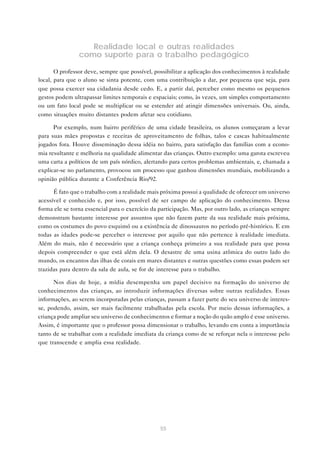 55
Realidade local e outras realidades
como suporte para o trabalho pedagógico
O professor deve, sempre que possível, possibilitar a aplicação dos conhecimentos à realidade
local, para que o aluno se sinta potente, com uma contribuição a dar, por pequena que seja, para
que possa exercer sua cidadania desde cedo. E, a partir daí, perceber como mesmo os pequenos
gestos podem ultrapassar limites temporais e espaciais; como, às vezes, um simples comportamento
ou um fato local pode se multiplicar ou se estender até atingir dimensões universais. Ou, ainda,
como situações muito distantes podem afetar seu cotidiano.
Por exemplo, num bairro periférico de uma cidade brasileira, os alunos começaram a levar
para suas mães propostas e receitas de aproveitamento de folhas, talos e cascas habitualmente
jogados fora. Houve disseminação dessa idéia no bairro, para satisfação das famílias com a econo-
mia resultante e melhoria na qualidade alimentar das crianças. Outro exemplo: uma garota escreveu
uma carta a políticos de um país nórdico, alertando para certos problemas ambientais, e, chamada a
explicar-se no parlamento, provocou um processo que ganhou dimensões mundiais, mobilizando a
opinião pública durante a Conferência Rio/92.
É fato que o trabalho com a realidade mais próxima possui a qualidade de oferecer um universo
acessível e conhecido e, por isso, possível de ser campo de aplicação do conhecimento. Dessa
forma ele se torna essencial para o exercício da participação. Mas, por outro lado, as crianças sempre
demonstram bastante interesse por assuntos que não fazem parte da sua realidade mais próxima,
como os costumes do povo esquimó ou a existência de dinossauros no período pré-histórico. E em
todas as idades pode-se perceber o interesse por aquilo que não pertence à realidade imediata.
Além do mais, não é necessário que a criança conheça primeiro a sua realidade para que possa
depois compreender o que está além dela. O desastre de uma usina atômica do outro lado do
mundo, os encantos das ilhas de corais em mares distantes e outras questões como essas podem ser
trazidas para dentro da sala de aula, se for de interesse para o trabalho.
Nos dias de hoje, a mídia desempenha um papel decisivo na formação do universo de
conhecimentos das crianças, ao introduzir informações diversas sobre outras realidades. Essas
informações, ao serem incorporadas pelas crianças, passam a fazer parte do seu universo de interes-
se, podendo, assim, ser mais facilmente trabalhadas pela escola. Por meio dessas informações, a
criança pode ampliar seu universo de conhecimentos e formar a noção do quão amplo é esse universo.
Assim, é importante que o professor possa dimensionar o trabalho, levando em conta a importância
tanto de se trabalhar com a realidade imediata da criança como de se reforçar nela o interesse pelo
que transcende e amplia essa realidade.
 