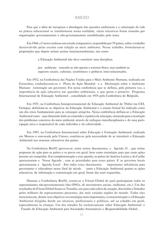 57
ANEXO
Para que a idéia de incorporar a abordagem das questões ambientais e a valorização da vida
na prática educacional se transformasse numa realidade, várias iniciativas foram tomadas por
organizações governamentais e não-governamentais sensibilizadas pelo tema.
Em 1968, a Unesco realizou um estudo comparativo, respondido por 79 países, sobre o trabalho
desenvolvido pelas escolas com relação ao meio ambiente. Nesse trabalho, formularam-se
proposições que depois seriam aceitas internacionalmente, tais como:
• a Educação Ambiental não deve constituir uma disciplina;
• por “ambiente” entende-se não apenas o entorno físico, mas também os
aspectos sociais, culturais, econômicos e políticos inter-relacionados.
Em 1972, na Conferência das Nações Unidas para o Meio Ambiente Humano, realizada em
Estocolmo, estabeleceram-se o “Plano de Ação Mundial” e a “Declaração sobre o Ambiente
Humano” (orientação aos governos). Foi nessa conferência que se definiu, pela primeira vez, a
importância da ação educativa nas questões ambientais, o que gerou o primeiro “Programa
Internacional de Educação Ambiental”, consolidado em 1975 pela Conferência de Belgrado.
Em 1977, na Conferência Intergovernamental de Educação Ambiental de Tbilisi (na CEI,
Geórgia), definiram-se os objetivos da Educação Ambiental e o ensino formal foi indicado como
um dos eixos fundamentais para se conseguir atingi-los. Nessa conferência definiu-se a Educação
Ambiental como “uma dimensão dada ao conteúdo e à prática da educação, orientada para a resolução
dos problemas concretos do meio ambiente através de enfoques interdisciplinares e de uma parti-
cipação ativa e responsável de cada indivíduo e da coletividade”.
Em 1987, na Conferência Internacional sobre Educação e Formação Ambiental, realizada
em Moscou e convocada pela Unesco, concluiu-se pela necessidade de se introduzir a Educação
Ambiental nos sistemas educativos dos países.
Na Conferência Rio/92 aprovou-se, entre outros documentos, a “Agenda 21”, que reúne
propostas de ação para os países e os povos em geral, bem como estratégias para que essas ações
possam ser cumpridas. Em complementação a essa agenda, os países da América Latina e do Caribe
apresentaram a “Nossa Agenda”, com as prioridades para esses países. E os governos locais
apresentaram a “Agenda Local”. Em todos esses documentos — importantes referências para
governantes e educadores nesse final de século — tanto a Educação Ambiental quanto as ações
educativas, de informação e comunicação em geral, foram das mais requeridas.
Durante a Conferência Rio/92, reuniu-se o Fórum Global do qual participaram todos os
representantes não-governamentais (das ONGs, de movimentos sociais, sindicatos, etc.). Um dos
resultados do Fórum Global foram os Tratados, um para cada esfera de atuação, discutidos e firmados
pelos milhares de representantes presentes, das mais variadas regiões do mundo. Todos eles
mencionavam, dentre seus objetivos ou estratégias mais importantes, a conscientização e a Educação
Ambiental dirigidas desde aos técnicos, profissionais e políticos, até ao cidadão em geral,
especialmente às crianças. Um dos tratados foi exclusivamente sobre Educação Ambiental: o
“Tratado de Educação Ambiental para Sociedades Sustentáveis e Responsabilidade Global”.
 