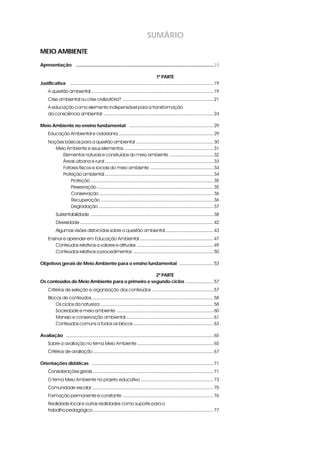 SUMÁRIO
MEIO AMBIENTE
Apresentação i ...........................................................................................................15
1ª PARTE
Justificativa i ............................................................................................................... 19
A questão ambiental .............................................................................................. 19
Crise ambiental ou crise civilizatória? ...................................................................... 21
A educação como elemento indispensável para a transformação
da consciência ambiental ..................................................................................... 24
Meio Ambiente no ensino fundamental i ................................................................. 29
Educação Ambiental e cidadania ......................................................................... 29
Noções básicas para a questão ambiental ............................................................ 30
Meio Ambiente e seus elementos ..................................................................... 31
Elementos naturais e construídos do meio ambiente .................................. 32
Áreas urbana e rural .................................................................................... 33
Fatores físicos e sociais do meio ambiente ................................................. 34
Proteção ambiental .................................................................................... 34
Proteção ............................................................................................... 35
Preservação .......................................................................................... 35
Conservação ........................................................................................ 36
Recuperação ....................................................................................... 36
Degradação ......................................................................................... 37
Sustentabilidade ............................................................................................... 38
Diversidade ....................................................................................................... 42
Algumas visões distorcidas sobre a questão ambiental ..................................... 43
Ensinar e aprender em Educação Ambiental ......................................................... 47
Conteúdos relativos a valores e atitudes ........................................................... 49
Conteúdos relativos a procedimentos .............................................................. 50
Objetivos gerais de Meio Ambiente para o ensino fundamentali .......................... 53
2ª PARTE
Os conteúdos de Meio Ambiente para o primeiro e segundo ciclosi ..................... 57
Critérios de seleção e organização dos conteúdos ............................................... 57
Blocos de conteúdos .............................................................................................. 58
Os ciclos da natureza ....................................................................................... 58
Sociedade e meio ambiente ........................................................................... 60
Manejo e conservação ambiental ................................................................... 61
Conteúdos comuns a todos os blocos .............................................................. 63
Avaliaçãoi .................................................................................................................. 65
Sobre a avaliação no tema Meio Ambiente ........................................................... 65
Critérios de avaliação ............................................................................................. 67
Orientações didáticas i .............................................................................................. 71
Considerações gerais ............................................................................................. 71
O tema Meio Ambiente no projeto educativo ........................................................ 73
Comunidade escolar.............................................................................................. 75
Formação permanente e constante ...................................................................... 76
Realidade local e outras realidades como suporte para o
trabalho pedagógico ............................................................................................. 77
 