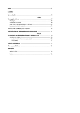 Anexo .........................................................................................................................81
SAÚDE
Apresentação i ...........................................................................................................85
1ª PARTE
Concepção do tema i ................................................................................................89
Introdução ..............................................................................................................89
Ampliando o horizonte ............................................................................................90
Brasil: onde é necessário prevenir e remediar .........................................................92
Buscando o horizonte possível .................................................................................94
Ensinar saúde ou educar para a saúde?i .................................................................97
Objetivos gerais de Saúde para o ensino fundamentali ....................................... 101
2ª PARTE
Os conteúdos de Saúde para o primeiro e segundo ciclosi ................................. 105
Blocos de conteúdos ............................................................................................ 105
Autoconhecimento para o autocuidado ....................................................... 106
Vida coletiva ................................................................................................... 111
Critérios de avaliação i ........................................................................................... 117
Orientações didáticas i ............................................................................................ 121
Bibliografia
Meio Ambiente ..................................................................................................... 123
Saúde ................................................................................................................... 126
 