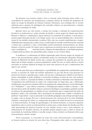69
ENSINAR SAÚDE OU
EDUCAR PARA A SAÚDE?
No primeiro caso (ensinar saúde) o foco é colocado numa formação sobre saúde e na
coincidência de conceitos que fundamentou a proposta clássica de inserção dos programas de
saúde no escopo da disciplina de Ciências Naturais. Entretanto, essa estratégia não se revelou
suficiente para a garantia de abordagem dos conteúdos relativos aos procedimentos e atitudes
necessários à promoção da saúde.
Quando inicia sua vida escolar, a criança traz consigo a valoração de comportamentos
favoráveis ou desfavoráveis à saúde oriundos da família e outros grupos de relação mais direta.
Durante a infância e a adolescência, épocas decisivas na construção de condutas, a escola passa a
assumir papel destacado devido à sua função social e por sua potencialidade para o desenvolvi-
mento de um trabalho sistematizado e contínuo. Deve, por isso, assumir explicitamente a respon-
sabilidade pela educação para a saúde, já que a conformação de atitudes estará fortemente associada
a valores que o professor e toda a comunidade escolar transmitirão inevitavelmente aos alunos
durante o convívio escolar. Os valores, que se expressam na escola por meio de aspectos concretos
como a qualidade da merenda escolar, a limpeza das dependências, as atividades propostas,
a relação professor-aluno, são apreendidos pelas crianças na sua vivência diária.
A tendência é a conformação de hábitos legitimados pelos diversos grupos de inserção do
aluno e não necessariamente aqueles considerados teórica ou tecnicamente adequados. Pesquisa
recente do Ministério da Saúde revelou que a maioria dos estudantes de segundo grau que usa
algum tipo de droga considera o consumo prejudicial à saúde! No caso, os valores afetivos e sociais
associados ao consumo habitual de drogas são muito mais decisivos do que o conhecimento dos
agravos que causam.
Isso não quer dizer que as informações e a possibilidade de compreender a problemática que
envolve as questões de saúde não tenham importância ou que não devam estar presentes no
processo de ensinar e aprender para a saúde, mas sim que a educação para a Saúde só será efetiva-
mente contemplada se puder mobilizar as necessárias mudanças na busca de uma vida saudável.
Para isso, os valores e a aquisição de hábitos e atitudes constituem as dimensões mais importantes.
A experiência dos profissionais de saúde vem comprovando, de longa data, que a informação,
isoladamente, tem pouco ou nenhum reflexo em mudanças de comportamento e a mera informação,
ou o “biologismo” — que valoriza a anatomia e a fisiologia para explicar a saúde e a doença —, não
dá conta dessa tarefa. Os detalhes relativos a processos fisiológicos ou patológicos ganharão sentido
no processo de aprendizagem na medida em que contribuírem para a compreensão das ações de
proteção à saúde a eles associadas. Não é pressuposto da educação para a Saúde a existência do
professor “especialista”; o que se pretende é um trabalho pedagógico cujo enfoque principal esteja
na saúde e não na doença. Por isso, o desenvolvimento dos conceitos deve ter como finalidade
subsidiar a construção de valores e a compreensão das práticas de saúde favoráveis ao crescimento
e ao desenvolvimento. Ao longo da aprendizagem e do desenvolvimento, os conceitos adquirem
importância cada vez maior ao instrumentalizar os alunos para a crítica diante dos desafios que lhes
serão apresentados de maneira crescente em suas relações sociais e com o meio ambiente, no
enfrentamento de situações adversas, de opiniões grupais negativas para a saúde ou diante da
necessidade de transformar hábitos e reavaliar crenças e tabus, inclusive na dimensão afetiva que
necessariamente trazem consigo.
Nessa concepção, os conteúdos do tema não serão suficientemente contemplados
se ficarem restritos ao interior de uma única área. Concepções sobre saúde ou sobre o que é
 