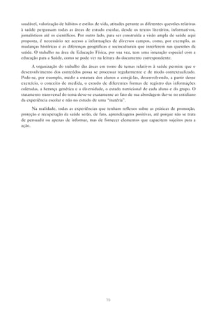 70
saudável, valorização de hábitos e estilos de vida, atitudes perante as diferentes questões relativas
à saúde perpassam todas as áreas de estudo escolar, desde os textos literários, informativos,
jornalísticos até os científicos. Por outro lado, para ser construída a visão ampla de saúde aqui
proposta, é necessário ter acesso a informações de diversos campos, como, por exemplo, as
mudanças históricas e as diferenças geográficas e socioculturais que interferem nas questões da
saúde. O trabalho na área de Educação Física, por sua vez, tem uma interação especial com a
educação para a Saúde, como se pode ver na leitura do documento correspondente.
A organização do trabalho das áreas em torno de temas relativos à saúde permite que o
desenvolvimento dos conteúdos possa se processar regularmente e de modo contextualizado.
Pode-se, por exemplo, medir a estatura dos alunos e cotejá-las, desenvolvendo, a partir desse
exercício, o conceito de medida, o estudo de diferentes formas de registro das informações
coletadas, a herança genética e a diversidade, o estado nutricional de cada aluno e do grupo. O
tratamento transversal do tema deve-se exatamente ao fato de sua abordagem dar-se no cotidiano
da experiência escolar e não no estudo de uma “matéria”.
Na realidade, todas as experiências que tenham reflexos sobre as práticas de promoção,
proteção e recuperação da saúde serão, de fato, aprendizagens positivas, até porque não se trata
de persuadir ou apenas de informar, mas de fornecer elementos que capacitem sujeitos para a
ação.
 