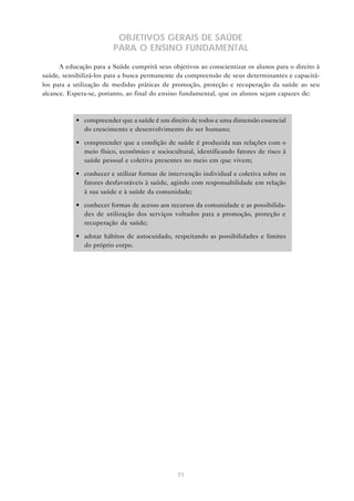 71
OBJETIVOS GERAIS DE SAÚDE
PARA O ENSINO FUNDAMENTAL
A educação para a Saúde cumprirá seus objetivos ao conscientizar os alunos para o direito à
saúde, sensibilizá-los para a busca permanente da compreensão de seus determinantes e capacitá-
los para a utilização de medidas práticas de promoção, proteção e recuperação da saúde ao seu
alcance. Espera-se, portanto, ao final do ensino fundamental, que os alunos sejam capazes de:
• compreender que a saúde é um direito de todos e uma dimensão essencial
do crescimento e desenvolvimento do ser humano;
• compreender que a condição de saúde é produzida nas relações com o
meio físico, econômico e sociocultural, identificando fatores de risco à
saúde pessoal e coletiva presentes no meio em que vivem;
• conhecer e utilizar formas de intervenção individual e coletiva sobre os
fatores desfavoráveis à saúde, agindo com responsabilidade em relação
à sua saúde e à saúde da comunidade;
• conhecer formas de acesso aos recursos da comunidade e as possibilida-
des de utilização dos serviços voltados para a promoção, proteção e
recuperação da saúde;
• adotar hábitos de autocuidado, respeitando as possibilidades e limites
do próprio corpo.
 