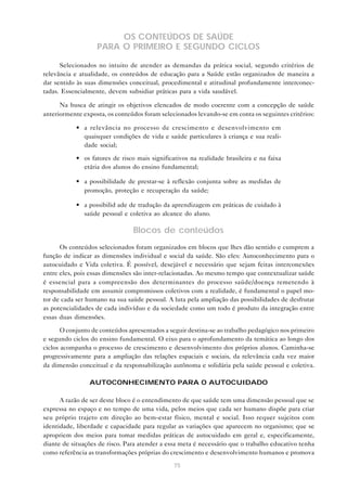 75
OS CONTEÚDOS DE SAÚDE
PARA O PRIMEIRO E SEGUNDO CICLOS
Selecionados no intuito de atender as demandas da prática social, segundo critérios de
relevância e atualidade, os conteúdos de educação para a Saúde estão organizados de maneira a
dar sentido às suas dimensões conceitual, procedimental e atitudinal profundamente interconec-
tadas. Essencialmente, devem subsidiar práticas para a vida saudável.
Na busca de atingir os objetivos elencados de modo coerente com a concepção de saúde
anteriormente exposta, os conteúdos foram selecionados levando-se em conta os seguintes critérios:
• a relevância no processo de crescimento e desenvolvimento em
quaisquer condições de vida e saúde particulares à criança e sua reali-
dade social;
• os fatores de risco mais significativos na realidade brasileira e na faixa
etária dos alunos do ensino fundamental;
• a possibilidade de prestar-se à reflexão conjunta sobre as medidas de
promoção, proteção e recuperação da saúde;
• a possibilid ade de tradução da aprendizagem em práticas de cuidado à
saúde pessoal e coletiva ao alcance do aluno.
Blocos de conteúdos
Os conteúdos selecionados foram organizados em blocos que lhes dão sentido e cumprem a
função de indicar as dimensões individual e social da saúde. São eles: Autoconhecimento para o
autocuidado e Vida coletiva. É possível, desejável e necessário que sejam feitas interconexões
entre eles, pois essas dimensões são inter-relacionadas. Ao mesmo tempo que contextualizar saúde
é essencial para a compreensão dos determinantes do processo saúde/doença remetendo à
responsabilidade em assumir compromissos coletivos com a realidade, é fundamental o papel mo-
tor de cada ser humano na sua saúde pessoal. A luta pela ampliação das possibilidades de desfrutar
as potencialidades de cada indivíduo e da sociedade como um todo é produto da integração entre
essas duas dimensões.
O conjunto de conteúdos apresentados a seguir destina-se ao trabalho pedagógico nos primeiro
e segundo ciclos do ensino fundamental. O eixo para o aprofundamento da temática ao longo dos
ciclos acompanha o processo de crescimento e desenvolvimento dos próprios alunos. Caminha-se
progressivamente para a ampliação das relações espaciais e sociais, da relevância cada vez maior
da dimensão conceitual e da responsabilização autônoma e solidária pela saúde pessoal e coletiva.
AUTOCONHECIMENTO PARA O AUTOCUIDADO
A razão de ser deste bloco é o entendimento de que saúde tem uma dimensão pessoal que se
expressa no espaço e no tempo de uma vida, pelos meios que cada ser humano dispõe para criar
seu próprio trajeto em direção ao bem-estar físico, mental e social. Isso requer sujeitos com
identidade, liberdade e capacidade para regular as variações que aparecem no organismo; que se
apropriem dos meios para tomar medidas práticas de autocuidado em geral e, especificamente,
diante de situações de risco. Para atender a essa meta é necessário que o trabalho educativo tenha
como referência as transformações próprias do crescimento e desenvolvimento humanos e promova
 