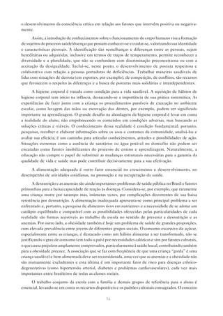 76
o desenvolvimento da consciência crítica em relação aos fatores que intervêm positiva ou negativa-
mente.
Assim, a introdução de conhecimentos sobre o funcionamento do corpo humano visa a formação
de sujeitos do processo saúde/doença que possam conhecer-se e cuidar-se, valorizando sua identidade
e características pessoais. A identificação das semelhanças e diferenças entre as pessoas, sejam
hereditárias ou adquiridas, inclusive em termos de traços de temperamento, permite reconhecer a
diversidade e a pluralidade, que não se confundem com discriminação preconceituosa ou com a
aceitação da desigualdade. Inclui-se, neste ponto, o desenvolvimento de postura respeitosa e
colaborativa com relação a pessoas portadoras de deficiências. Trabalhar maneiras saudáveis de
lidar com situações de derrota (em esportes, por exemplo), de competição, de conflitos, são recursos
que favorecem o respeito às diferenças e a busca de posturas mais solidárias e interdependentes.
A higiene corporal é tratada como condição para a vida saudável. A aquisição de hábitos de
higiene corporal tem início na infância, destacando-se a importância de sua prática sistemática. As
experiências de fazer junto com a criança os procedimentos passíveis de execução no ambiente
escolar, como lavagem das mãos ou escovação dos dentes, por exemplo, podem ter significado
importante na aprendizagem. O grande desafio na abordagem da higiene corporal é levar em conta
a realidade do aluno, não empobrecendo os conteúdos em condições adversas, mas buscando as
soluções críticas e viáveis. O conhecimento dessa realidade é condição fundamental; portanto,
pesquisar, recolher e elaborar informações sobre os usos e costumes da comunidade, analisá-los e
avaliar sua eficácia, é um caminho para articular conhecimentos, atitudes e possibilidades de ação.
Situações extremas como a ausência de sanitários ou água potável no domicílio não podem ser
encaradas como fatores imobilizantes do processo de ensino e aprendizagem. Naturalmente, a
educação não cumpre o papel de substituir as mudanças estruturais necessárias para a garantia da
qualidade de vida e saúde mas pode contribuir decisivamente para a sua efetivação.
A alimentação adequada é outro fator essencial no crescimento e desenvolvimento, no
desempenho de atividades cotidianas, na promoção e na recuperação da saúde.
A desnutrição e as anemias são ainda importantes problemas de saúde pública no Brasil e fatores
primordiais para a baixa capacidade de reação às doenças. Considera-se, por exemplo, que raramente
uma criança morre por sarampo mas, inúmeras vezes, por complicações decorrentes de sua baixa
resistência por desnutrição. A alimentação inadequada apresenta-se como principal problema a ser
enfrentado e, portanto, a pesquisa de alimentos ricos em nutrientes e a necessidade de se adotar um
cardápio equilibrado e compatível com as possibilidades oferecidas pelas particularidades de cada
realidade são formas acessíveis ao trabalho da escola no sentido de prevenir a desnutrição e as
anemias. Por outro lado, a obesidade também é hoje um problema de saúde de grandes proporções,
com elevada prevalência entre jovens de diferentes grupos sociais. O consumo excessivo de açúcar,
especialmente entre as crianças, é destacado como um hábito alimentar a ser transformado, não se
justificando o grau de consumo (em todo o país) por necessidades calóricas e sim por fatores culturais,
o que causa prejuízos amplamente comprovados, particularmente à saúde bucal, contribuindo também
para a obesidade precoce. A associação que se faz com freqüência de que uma criança “gorda” é uma
criança saudável e bem alimentada deve ser reconsiderada, uma vez que as anemias e a obesidade não
são mutuamente excludentes e esta última é um importante fator de risco para doenças crônico-
degenerativas (como hipertensão arterial, diabetes e problemas cardiovasculares), cada vez mais
importantes entre brasileiros de todas as classes sociais.
O trabalho conjunto da escola com a família e demais grupos de referência para o aluno é
essencial, levando-se em conta os recursos disponíveis e os padrões culturais consagrados. O conceito
 