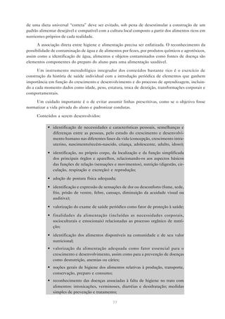 77
de uma dieta universal “correta” deve ser evitado, sob pena de desestimular a construção de um
padrão alimentar desejável e compatível com a cultura local composto a partir dos alimentos ricos em
nutrientes próprios de cada realidade.
A associação direta entre higiene e alimentação precisa ser enfatizada. O reconhecimento da
possibilidade de contaminação de água e de alimentos por fezes, por produtos químicos e agrotóxicos,
assim como a identificação de água, alimentos e objetos contaminados como fontes de doença são
elementos componentes do preparo do aluno para uma alimentação saudável.
Um instrumento metodológico integrador dos conteúdos bastante rico é o exercício de
construção da história de saúde individual com a introdução periódica de elementos que ganhem
importância em função do crescimento e desenvolvimento e do processo de aprendizagem, incluin-
do a cada momento dados como idade, peso, estatura, troca de dentição, transformações corporais e
comportamentais.
Um cuidado importante é o de evitar assumir linhas prescritivas, como se o objetivo fosse
normatizar a vida privada do aluno e padronizar condutas.
Conteúdos a serem desenvolvidos:
• identificação de necessidades e características pessoais, semelhanças e
diferenças entre as pessoas, pelo estudo do crescimento e desenvolvi-
mento humano nas diferentes fases da vida (concepção, crescimento intra-
uterino, nascimento/recém-nascido, criança, adolescente, adulto, idoso);
• identificação, no próprio corpo, da localização e da função simplificada
dos principais órgãos e aparelhos, relacionando-os aos aspectos básicos
das funções de relação (sensações e movimentos), nutrição (digestão, cir-
culação, respiração e excreção) e reprodução;
• adoção de postura física adequada;
• identificação e expressão de sensações de dor ou desconforto (fome, sede,
frio, prisão de ventre, febre, cansaço, diminuição da acuidade visual ou
auditiva);
• valorização do exame de saúde periódico como fator de proteção à saúde;
• finalidades da alimentação (incluídas as necessidades corporais,
socioculturais e emocionais) relacionadas ao processo orgânico de nutri-
ção;
• identificação dos alimentos disponíveis na comunidade e de seu valor
nutricional;
• valorização da alimentação adequada como fator essencial para o
crescimento e desenvolvimento, assim como para a prevenção de doenças
como desnutrição, anemias ou cáries;
• noções gerais de higiene dos alimentos relativas à produção, transporte,
conservação, preparo e consumo;
• reconhecimento das doenças associadas à falta de higiene no trato com
alimentos: intoxicações, verminoses, diarréias e desidratação; medidas
simples de prevenção e tratamento;
 