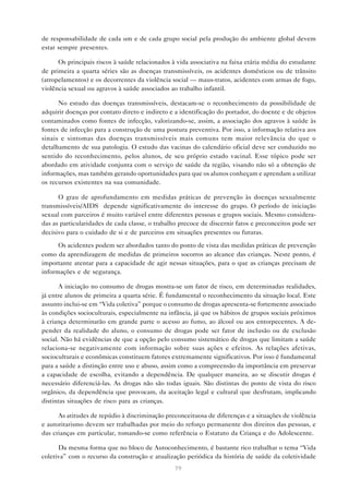 79
de responsabilidade de cada um e de cada grupo social pela produção do ambiente global devem
estar sempre presentes.
Os principais riscos à saúde relacionados à vida associativa na faixa etária média do estudante
de primeira a quarta séries são as doenças transmissíveis, os acidentes domésticos ou de trânsito
(atropelamentos) e os decorrentes da violência social — maus-tratos, acidentes com armas de fogo,
violência sexual ou agravos à saúde associados ao trabalho infantil.
No estudo das doenças transmissíveis, destacam-se o reconhecimento da possibilidade de
adquirir doenças por contato direto e indireto e a identificação do portador, do doente e de objetos
contaminados como fontes de infecção, valorizando-se, assim, a associação dos agravos à saúde às
fontes de infecção para a construção de uma postura preventiva. Por isso, a informação relativa aos
sinais e sintomas das doenças transmissíveis mais comuns tem maior relevância do que o
detalhamento de sua patologia. O estudo das vacinas do calendário oficial deve ser conduzido no
sentido do reconhecimento, pelos alunos, de seu próprio estado vacinal. Esse tópico pode ser
abordado em atividade conjunta com o serviço de saúde da região, visando não só a obtenção de
informações, mas também gerando oportunidades para que os alunos conheçam e aprendam a utilizar
os recursos existentes na sua comunidade.
O grau de aprofundamento em medidas práticas de prevenção às doenças sexualmente
transmissíveis/AIDS depende significativamente do interesse do grupo. O período de iniciação
sexual com parceiros é muito variável entre diferentes pessoas e grupos sociais. Mesmo considera-
das as particularidades de cada classe, o trabalho precoce de discernir fatos e preconceitos pode ser
decisivo para o cuidado de si e de parceiros em situações presentes ou futuras.
Os acidentes podem ser abordados tanto do ponto de vista das medidas práticas de prevenção
como da aprendizagem de medidas de primeiros socorros ao alcance das crianças. Neste ponto, é
importante atentar para a capacidade de agir nessas situações, para o que as crianças precisam de
informações e de segurança.
A iniciação no consumo de drogas mostra-se um fator de risco, em determinadas realidades,
já entre alunos de primeira a quarta série. É fundamental o reconhecimento da situação local. Este
assunto inclui-se em “Vida coletiva” porque o consumo de drogas apresenta-se fortemente associado
às condições socioculturais, especialmente na infância, já que os hábitos de grupos sociais próximos
à criança determinarão em grande parte o acesso ao fumo, ao álcool ou aos entorpecentes. A de-
pender da realidade do aluno, o consumo de drogas pode ser fator de inclusão ou de exclusão
social. Não há evidências de que a opção pelo consumo sistemático de drogas que limitam a saúde
relaciona-se negativamente com informação sobre suas ações e efeitos. As relações afetivas,
socioculturais e econômicas constituem fatores extremamente significativos. Por isso é fundamental
para a saúde a distinção entre uso e abuso, assim como a compreensão da importância em preservar
a capacidade de escolha, evitando a dependência. De qualquer maneira, ao se discutir drogas é
necessário diferenciá-las. As drogas não são todas iguais. São distintas do ponto de vista do risco
orgânico, da dependência que provocam, da aceitação legal e cultural que desfrutam, implicando
distintas situações de risco para as crianças.
As atitudes de repúdio à discriminação preconceituosa de diferenças e a situações de violência
e autoritarismo devem ser trabalhadas por meio do reforço permanente dos direitos das pessoas, e
das crianças em particular, tomando-se como referência o Estatuto da Criança e do Adolescente.
Da mesma forma que no bloco de Autoconhecimento, é bastante rico trabalhar o tema “Vida
coletiva” com o recurso da construção e atualização periódica da história de saúde da coletividade
 