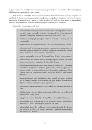 80
na qual o aluno está inserido, como instrumento de apropriação de sua história e de visualização de
relações entre condições de vida e saúde.
Este bloco de conteúdos busca recuperar a cultura de saúde do aluno para que ela possa ser
trabalhada de forma consciente, complementando o saber popular da vizinhança com o saber oriundo
do ensino e da aprendizagem escolares. A experiência de identificar e atuar sobre as necessidades
de saúde da comunidade contribui na formação para o exercício da cidadania.
Conteúdos a serem desenvolvidos:
• conhecimento dos recursos disponíveis para a criança (atividades e
serviços) para a promoção, proteção e recuperação da saúde, das possi-
bilidades de uso que oferecem e das formas de acesso a eles;
• formas de participação em ações coletivas acessíveis à criança em sua
comunidade;
• conhecimento do calendário vacinal e da sua própria situação vacinal;
• principais sinais e sintomas das doenças transmissíveis mais comuns na
realidade do aluno, formas de contágio, prevenção e tratamento precoce
para a proteção da saúde pessoal e de terceiros;
• agravos ocasionados pelo uso de drogas (fumo, álcool e entorpecentes);
• conhecimento das normas básicas de segurança no manejo de instru-
mentos, no trânsito e na prática de atividades físicas;
• medidas simples de primeiros socorros diante de: escoriações e contusões,
convulsões, mordidas de animais, queimaduras, desmaios, picadas de
insetos, torções e fraturas, afogamento, intoxicações, cãimbras, febre,
choque elétrico, sangramento nasal, diarréia e vômito, acidentes de
trânsito;
• fatores ambientais mais significativos para a saúde presentes no dia-a-
dia da criança: sistema de tratamento da água, formas de destino de
dejetos humanos e animais, lixo e agrotóxicos;
• mapeamento das transformações necessárias no ambiente em que se
vive;
• relações entre a preservação e recuperação ambientais e a melhoria da
qualidade de vida e saúde;
• rejeição aos atos de destruição do equilíbrio e sanidade ambientais;
• participação ativa na conservação de ambiente limpo e saudável no
domicílio, na escola e nos lugares públicos em geral;
• solidariedade diante dos problemas e necessidades de saúde dos demais,
por meio de atitudes de ajuda e proteção a pessoas portadoras de
deficiências e a doentes.
 