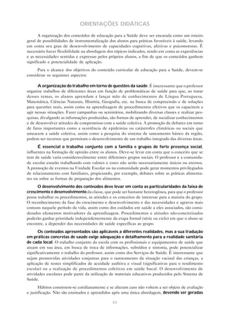 83
ORIENTAÇÕES DIDÁTICAS
A organização dos conteúdos de educação para a Saúde deve ser encarada como um roteiro
geral de possibilidades de instrumentalização dos alunos para práticas favoráveis à saúde, levando
em conta seu grau de desenvolvimento de capacidades cognitivas, afetivas e psicomotoras. É
necessário haver flexibilidade na abordagem dos tópicos indicados, tendo em conta as experiências
e as necessidades sentidas e expressas pelos próprios alunos, a fim de que os conteúdos ganhem
significado e potencialidade de aplicação.
Para o alcance dos objetivos do conteúdo curricular de educação para a Saúde, devem-se
considerar os seguintes aspectos:
A organização do trabalho em torno de questões da saúde. É interessante que o professor
organize trabalhos de diferentes áreas em função de problemáticas de saúde para que, ao tratar
desses temas, os alunos aprendam a lançar mão de conhecimentos de Língua Portuguesa,
Matemática, Ciências Naturais, História, Geografia, etc. na busca de compreensão e de soluções
para questões reais, assim como na aprendizagem de procedimentos efetivos que os capacitem a
agir nessas situações. Fazer campanhas ou seminários, mobilizando diversas classes e realizar pes-
quisas, divulgando as informações produzidas, são formas de aprender, de socializar conhecimentos
e de desenvolver atitudes de compromisso com a saúde coletiva. A promoção de debates em torno
de fatos importantes como a ocorrência de epidemias ou catástrofes climáticas ou sociais que
ameacem a saúde coletiva, assim como a pesquisa do sistema de saneamento básico da região,
podem ser recursos que permitam o desenvolvimento de um trabalho integrado das diversas áreas.
É essencial o trabalho conjunto com a família e grupos de forte presença social,
influentes na formação de opinião entre os alunos. Deve-se levar em conta que o conceito que se
tem de saúde varia consideravelmente entre diferentes grupos sociais. O professor e a comunida-
de escolar estarão trabalhando com valores e estes não serão necessariamente únicos ou eternos.
A promoção de eventos na Unidade Escolar ou na comunidade pode gerar momentos privilegiados
de relacionamento com familiares, propiciando, por exemplo, debates sobre as práticas alimenta-
res ou sobre as formas de preparação dos alimentos.
O desenvolvimento dos conteúdos deve levar em conta as particularidades da faixa de
crescimento e desenvolvimento da classe, que pode ser bastante heterogênea, para que o professor
possa trabalhar os procedimentos, as atitudes e os conceitos de interesse para a maioria do grupo.
O reconhecimento da fase do crescimento e desenvolvimento e das necessidades e agravos mais
comuns naquele período da vida, assim como dos cuidados em saúde a eles associados, são consi-
derados elementos motivadores da aprendizagem. Procedimentos e atitudes não-concretizados
poderão ganhar prioridade independentemente da etapa formal (série ou ciclo) em que o aluno se
encontre, a depender das necessidades de saúde específicas ao grupo.
Os conteúdos apresentados são aplicáveis a diferentes realidades, mas a sua tradução
em práticas concretas de saúde exige adequação e detalhamento para a realidade sanitária
de cada local. O trabalho conjunto da escola com os profissionais e equipamentos de saúde que
atuam em sua área, em busca de troca de informações, subsídios e sintonia, pode potencializar
significativamente o trabalho do professor, assim como dos Serviços de Saúde. É interessante que
sejam promovidas atividades conjuntas para o rastreamento da situação vacinal das crianças, a
aplicação de testes simplificados de acuidade auditiva e visual (significativas para o rendimento
escolar) ou a realização de procedimentos coletivos em saúde bucal. O desenvolvimento de
atividades escolares pode partir da utilização de materiais educativos produzidos pelo Sistema de
Saúde.
Hábitos constroem-se cotidianamente e se alteram caso não voltem a ser objeto de avaliação
e justificação. Não são ensinados e aprendidos após uma única abordagem, devendo ser geradas
 