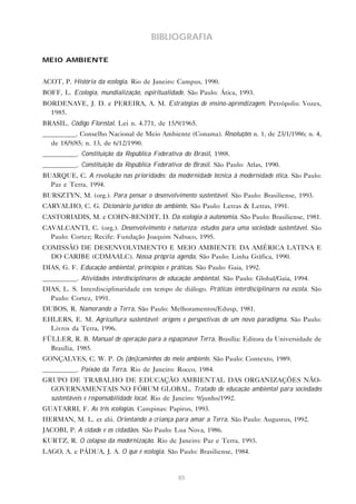 85
BIBLIOGRAFIA
MEIO AMBIENTE
ACOT, P. História da ecologia. Rio de Janeiro: Campus, 1990.
BOFF, L. Ecologia, mundialização, espiritualidade. São Paulo: Ática, 1993.
BORDENAVE, J. D. e PEREIRA, A. M. Estratégias de ensino-aprendizagem. Petrópolis: Vozes,
1985.
BRASIL. Código Florestal. Lei n. 4.771, de 15/9/1965.
__________. Conselho Nacional de Meio Ambiente (Conama). Resoluções n. 1, de 23/1/1986; n. 4,
de 18/9/85; n. 13, de 6/12/1990.
__________. Constituição da República Federativa do Brasil, 1988.
__________. Constituição da República Federativa do Brasil. São Paulo: Atlas, 1990.
BUARQUE, C. A revolução nas prioridades: da modernidade técnica à modernidade ética. São Paulo:
Paz e Terra, 1994.
BURSZTYN, M. (org.). Para pensar o desenvolvimento sustentável. São Paulo: Brasiliense, 1993.
CARVALHO, C. G. Dicionário jurídico do ambiente. São Paulo: Letras & Letras, 1991.
CASTORIADIS, M. e COHN-BENDIT, D. Da ecologia à autonomia. São Paulo: Brasiliense, 1981.
CAVALCANTI, C. (org.). Desenvolvimento e natureza: estudos para uma sociedade sustentável. São
Paulo: Cortez; Recife: Fundação Joaquim Nabuco, 1995.
COMISSÃO DE DESENVOLVIMENTO E MEIO AMBIENTE DA AMÉRICA LATINA E
DO CARIBE (CDMAALC). Nossa própria agenda. São Paulo: Linha Gráfica, 1990.
DIAS, G. F. Educação ambiental, princípios e práticas. São Paulo: Gaia, 1992.
__________. Atividades interdisciplinares de educação ambiental. São Paulo: Global/Gaia, 1994.
DIAS, L. S. Interdisciplinaridade em tempo de diálogo. Práticas interdisciplinares na escola. São
Paulo: Cortez, 1991.
DUBOS, R. Namorando a Terra. São Paulo: Melhoramentos/Edusp, 1981.
EHLERS, E. M. Agricultura sustentável: origens e perspectivas de um novo paradigma. São Paulo:
Livros da Terra, 1996.
FÜLLER, R. B. Manual de operação para a espaçonave Terra. Brasília: Editora da Universidade de
Brasília, 1985.
GONÇALVES, C. W. P. Os (des)caminhos do meio ambiente. São Paulo: Contexto, 1989.
__________. Paixão da Terra. Rio de Janeiro: Rocco, 1984.
GRUPO DE TRABALHO DE EDUCAÇÃO AMBIENTAL DAS ORGANIZAÇÕES NÃO-
GOVERNAMENTAIS NO FÓRUM GLOBAL. Tratado de educação ambiental para sociedades
sustentáveis e responsabilidade local. Rio de Janeiro: 9/junho/1992.
GUATARRI, F. As três ecologias. Campinas: Papirus, 1993.
HERMAN, M. L. et alii. Orientando a criança para amar a Terra. São Paulo: Augustus, 1992.
JACOBI, P. A cidade e os cidadãos. São Paulo: Lua Nova, 1986.
KURTZ, R. O colapso da modernização. Rio de Janeiro: Paz e Terra, 1993.
LAGO, A. e PÁDUA, J. A. O que é ecologia. São Paulo: Brasiliense, 1984.
 