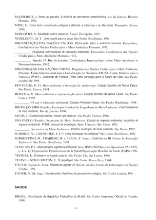 86
McCORMICK, J. Rumo ao paraíso. A história do movimento ambientalista. Rio de Janeiro: Relume
Dumará, 1992.
MINC, C. Como fazer movimento ecológico e defender a natureza e as liberdades. Petrópolis: Vozes,
1985.
MOSCOVICI, S. Sociedade contra natureza. Vozes: Petrópolis, 1975.
NIDELCOFF, M. T. Uma escola para o povo. São Paulo: Brasiliense, 1991.
ORGANIZAÇÃO DAS NAÇÕES UNIDAS. Declaração sobre o ambiente humano. Estocolmo,
Conferência das Nações Unidas para o Meio Ambiente Humano, 1972.
__________. Programa internacional de educação ambiental. Estocolmo, Conferência das Nações
Unidas para o Meio Ambiente Humano, 1972.
__________. Agenda 21. Rio de Janeiro, Conferência Internacional sobre Meio Ambiente e
Desenvolvimento, 1992.
ORGANIZAÇÃO DAS NAÇÕES UNIDAS, Programa das Nações Unidas para o Meio Ambiente
(Pnuma), União Internacional para a Conservação da Natureza (UICN), Fundo Mundial para a
Natureza (WWF). Cuidando do Planeta Terra: uma estratégia para o futuro da vida. São Paulo:
outubro de 1991.
PENTEADO, H. D. Meio ambiente e formação de professores. Coleção Questões da Nossa Época.
São Paulo: Cortez, 1994.
REIGOTA, M. Meio ambiente e representação social. Coleção Questões da Nossa Época. São Paulo:
Cortez, 1995.
__________. O que é educação ambiental. Coleção Primeiros Passos. São Paulo: Brasiliense, 1994.
RIO DE JANEIRO (Estado). Fundação Estadual de Engenharia do Meio Ambiente. Conceitos básicos
de meio ambiente. Rio de Janeiro: 1990.
SACHS, I. Ecodesenvolvimento, crescer sem destruir. São Paulo: Vértice, 1986.
SÃO PAULO (Estado). Secretaria do Meio Ambiente. Estudo de impacto ambiental, relatório de
impacto ambiental. RIMA: manual de orientação. Série Manuais. São Paulo: 1992.
__________. Secretaria do Meio Ambiente. Política municipal de meio ambiente. São Paulo: 1992.
SCHERER, W. e KRISCHKE, I. J. P. Uma revolução no cotidiano? São Paulo: Brasiliense, 1987.
SORRENTINO, M., TRAJBERG, R. e BRAGA, T. (orgs.). Cadernos do III Fórum de Educação
Ambiental. São Paulo: Gaia/Ecoar, 1995.
TEIXEIRA, P. F. Manual sobre vigilância ambiental. Série HSP-UNI/Manuales Operativos PALTEX,
v. 4, n. 12. Organización Panamericana de la Salud/Organização Mundial da Saúde (OMS), 1996.
THOMAS, K. O homem e o mundo natural. São Paulo: Cia. das Letras, 1988.
TUIAVII e SCHEURMANN, E. O papalagui. São Paulo: Marco Zero, 1984.
UNCED, Cúpula da Terra. Resumo da agenda 21. Rio de Janeiro, Centro de Informação das Nações
Unidas, 1992.
UNGER, N. M. (org.). Fundamentos filosóficos do pensamento ecológico. São Paulo: Loyola, 1991.
SAÚDE
BRASIL. Constituição da República Federativa do Brasil. São Paulo: Imprensa Oficial do Estado,
1988.
 