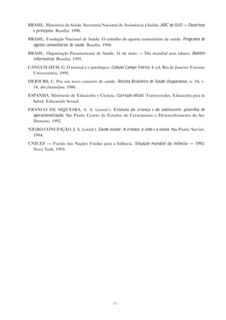 87
BRASIL. Ministério da Saúde. Secretaria Nacional de Assistência à Saúde. ABC do SUS — Doutrinas
e princípios. Brasília: 1990.
BRASIL. Fundação Nacional de Saúde. O trabalho do agente comunitário de saúde. Programa de
agentes comunitários de saúde. Brasília: 1994.
BRASIL. Organização Panamericana de Saúde. 31 de maio — Dia mundial sem tabaco. Boletim
Informativo. Brasília: 1995.
CANGUILHEM, G. O normal e o patológico. Coleção Campo Teórico. 4. ed. Rio de Janeiro: Forense
Universitária, 1995.
DEJOURS, C. Por um novo conceito de saúde. Revista Brasileira de Saúde Ocupacional, n. 54, v.
14, abr./maio/jun. 1986.
ESPANHA. Ministerio de Educación y Ciencia. Currículo oficial. Transversales. Educación para la
Salud. Educación Sexual.
FRANCO DE SIQUEIRA, A. A. (coord.). Estatuto da criança e do adolescente: planilha de
operacionalização. São Paulo: Centro de Estudos do Crescimento e Desenvolvimento do Ser
Humano, 1992.
NIGRO CONCEIÇÃO, J. A. (coord.). Saúde escolar. A criança, a vida e a escola. São Paulo: Sarvier,
1994.
UNICEF — Fundo das Nações Unidas para a Infância. Situação mundial da infância — 1993.
Nova York: 1993.
 